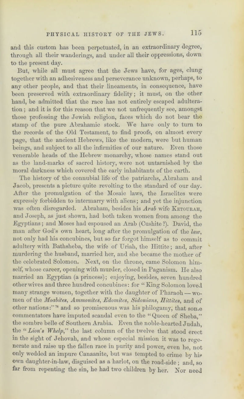 and tills custom lias been perpetuated, in an extraordinary degree, through all their wanderings, and under all their oppressions, down to the present day. But, while all must agree that the Jews have, for ages, clung together with an adhesiveness and perseverance unknown, perhaps, to any other people, and that their lineaments, in consequence, have been preserved with extraordinary fidelity; it must, on the other hand, be admitted that the race has not entirely escaped adultera- tion ; and it is for this reason that we not unfrequently see, amongst those professing the Jewish religion, faces which do not bear the stamp of the pure Abrahamic stock. We have only to turn to the records of the Old Testament, to find proofs, on almost every page, that the ancient Hebrews, like the modern, were but human beings, and subject to all the infirmities of our nature. Even those venerable heads of the Hebrew monarchy, whose names stand out as the land-marks of sacred history, were not untarnished by the moral darkness which covered the early inhabitants of the earth. The history of the connubial life of the patriarchs, Abraham and Jacob, presents a picture quite revolting to the standard of our day. After the promulgation of the Mosaic laws, the Israelites were expressly forbidden to intermarry with aliens; and yet the injunction was often disregarded. Abraham, besides his Arab wife Ketouraii, and Joseph, as just shown, had both taken women from among the Egyptians; and Moses had espoused an Arab (Cushite ?). David, the man after God’s own heart, long after the promulgation of the law, not only had his concubines, but so far forgot himself as to commit adultery with Bathsheba, the wife of Uriah, the Ilittite; and, after murdering the husband, married her, and she became the mother of the celebrated Solomon. Next, on the throne, came Solomon him- self, whose career, opening with murder, closed in Paganism. He also married an Egyptian (a princess); enjoying, besides, seven hundred other wives and three hundred concubines: for “King Solomon loved many strange women, together with the daughter of Pharaoh — wo- men of the Moabites, Ammonites, Edomites, Sidonians, Ilittites, and of other nations:”7'* and so promiscuous was his philogamy, that son.e commentators have imputed scandal even to the “Queen of Sheba,” the sombre belle of Southern Arabia. Even the noble-hearted Judah, the “Lions Whelp” the last column of the twelve that stood erect in the sight of Jehovah, and whose especial mission it was to rege- nerate and raise up the fallen race in purity and power, even he, not only wedded an impure Canaanite, but was tempted to crime by his own daughter-in-law, disguised as a harlot, on the road-side ; and, so far from repenting the sin, he had two children by her. Nor need