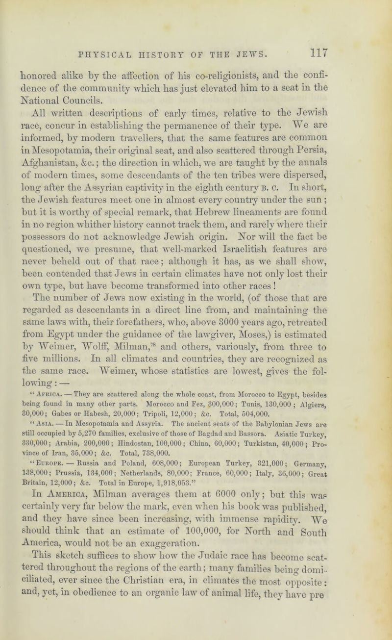 honored alike by tbe affection of liis co-religionists, and the confi- dence of tbe community which has just elevated him to a seat in the National Councils. All written descriptions of early times, relative to the Jewish race, concur in establishing the permanence of their type. We are informed, by modern travellers, that the same features are common in Mesopotamia, their original seat, and also scattered through Persia, Afghanistan, &c.; the direction in which, we are taught by the annals of modern times, some descendants of the ten tribes were dispersed, long after the Assyrian captivity in the eighth century b. c. In short, the Jewish features meet one in almost every country under the sun ; hut it is worthy of special remark, that Hebrew lineaments are found in no region whither history cannot track them, and rarely where their possessors do not acknowledge Jewish origin. Nor will the fact be questioned, we presume, that well-marked Israclitisli features are never beheld out of that race; although it has, as we shall show, been contended that Jews in certain climates have not only lost their own type, but have become transformed into other races ! The number of Jews now existing in the world, (of those that are regarded as descendants in a direct line from, and maintaining the same laws with, their forefathers, who, above 3000 years ago, retreated from Egypt under the guidance of the lawgiver, Moses,) is estimated by Weimer, Wolff, Milman,78 and others, variously, from three to five millions. In all climates and countries, they are recognized as the same race. Weimer, whose statistics are lowest, gives the fol- lowing : — “Africa. — They are scattered along the whole coast, from Morocco to Egypt, besides being found in many other parts. Morocco and Fez, 300,000; Tunis, 130,000 ; Algiers, 30,000; Gabes or Habesh, 20,000; Tripoli, 12,000; &c. Total, 504,000. “Asia. — In Mesopotamia and Assyria. The ancient seats of the Babylonian Jews are still occupied by 5,270 families, exclusive of those of Bagdad and Bassora. Asiatic Turkey, 330,000; Arabia, 200,000; Hindostan, 100,000; China, 00,000; Turkistan, 40,000 ; Pro- vince of Iran, 35,000; &c. Total, 738,000. “Europe. — Russia and Poland, 608,000; European Turkey, 321,000; Germany, 138,000; Prussia, 134,000; Netherlands, 80,000; France, 60,000; Italy, 36,000; Great Britain, 12,000; &c. Total in Europe, 1,918,053.” In America, Milman averages them at 6000 only; but this was certainly very far below the mark, even when his book was published, and they have since been increasing, with immense rapidity. We should think that an estimate of 100,000, for North and South America, would not be an exaggeration. This sketch suffices to show how the Judaic race has become scat- tered throughout the regions of the earth; many families being domi - ciliated, ever since the Christian era, in climates the most opposite: and, yet, in obedience to an organic law of animal life, they have pre