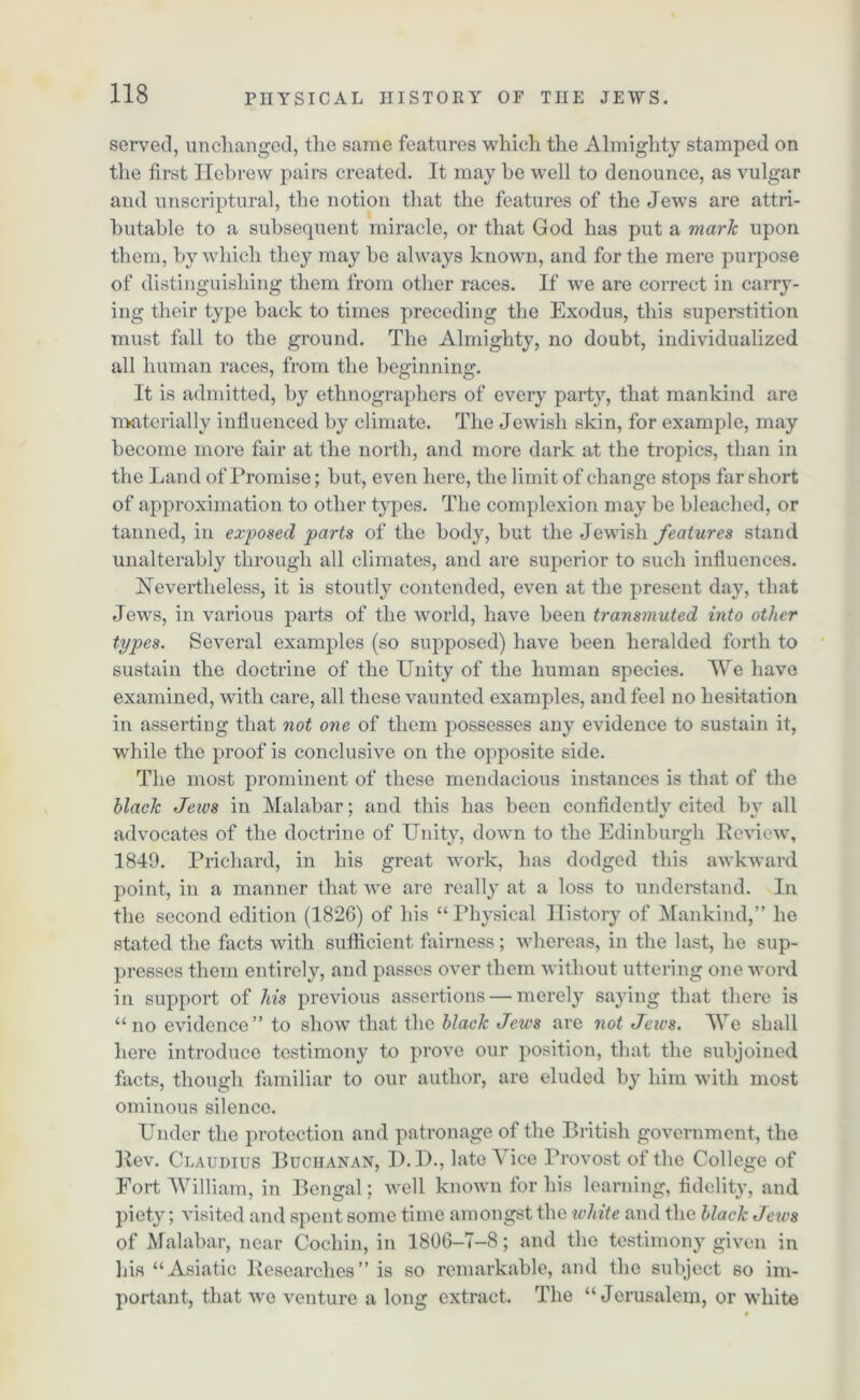 served, unchanged, the same features which the Almighty stamped on the first Hebrew pairs created. It may he well to denounce, as vulgar and unscriptural, the notion that the features of the Jews are attri- butable to a subsequent miracle, or that God has put a mark upon them, by which they may be always known, and for the mere purpose of distinguishing them from other races. If we are correct in carry- ing their type back to times preceding the Exodus, this superstition must fall to the ground. The Almighty, no doubt, individualized all human races, from the beginning. It is admitted, by ethnographers of every party, that mankind are materially influenced by climate. The Jewish skin, for example, may become more fair at the north, and more dark at the tropics, than in the Land of Promise; but, even here, the limit of change stops far short of approximation to other types. The complexion may be bleached, or tanned, in exposed parts of the body, but the Jewish features stand unalterably through all climates, and are superior to such influences. Nevertheless, it is stoutly contended, even at the present day, that Jews, in various parts of the world, have been transmuted into other types. Several examples (so supposed) have been heralded forth to sustain the doctrine of the Unity of the human species. We have examined, with care, all these vaunted examples, and feel no hesitation in asserting that not one of them possesses any evidence to sustain it, while the proof is conclusive on the opposite side. The most prominent of these mendacious instances is that of the black Jews in Malabar; and this has been confidently cited bv all advocates of the doctrine of Unity, down to the Edinburgh Review, 1849. Prichard, in his great work, has dodged this awkward point, in a manner that we are really at a loss to understand. In the second edition (1826) of his “ Physical History of Mankind,” he stated the facts with sufficient fairness; whereas, in the last, he sup- presses them entirely, and passes over them without uttering one word in support of his previous assertions — merely saying that there is “no evidence” to show that the black Jews are not Jews. We shall here introduce testimony to prove our position, that the subjoined facts, though familiar to our author, are eluded by him with most ominous silence. Under the protection and patronage of the British government, the Rev. Claudius Buchanan, D.D., late Vice Provost of the College of Fort William, in Bengal; well known for his learning, fidelity, and piety; visited and spent some time amongst the white and the black Jews of Malabar, near Cochin, in 1806-T-8; and the testimony given in his “Asiatic Researches” is so remarkable, and the subject so im- portant, that we venture a long extract. The “Jerusalem, or white