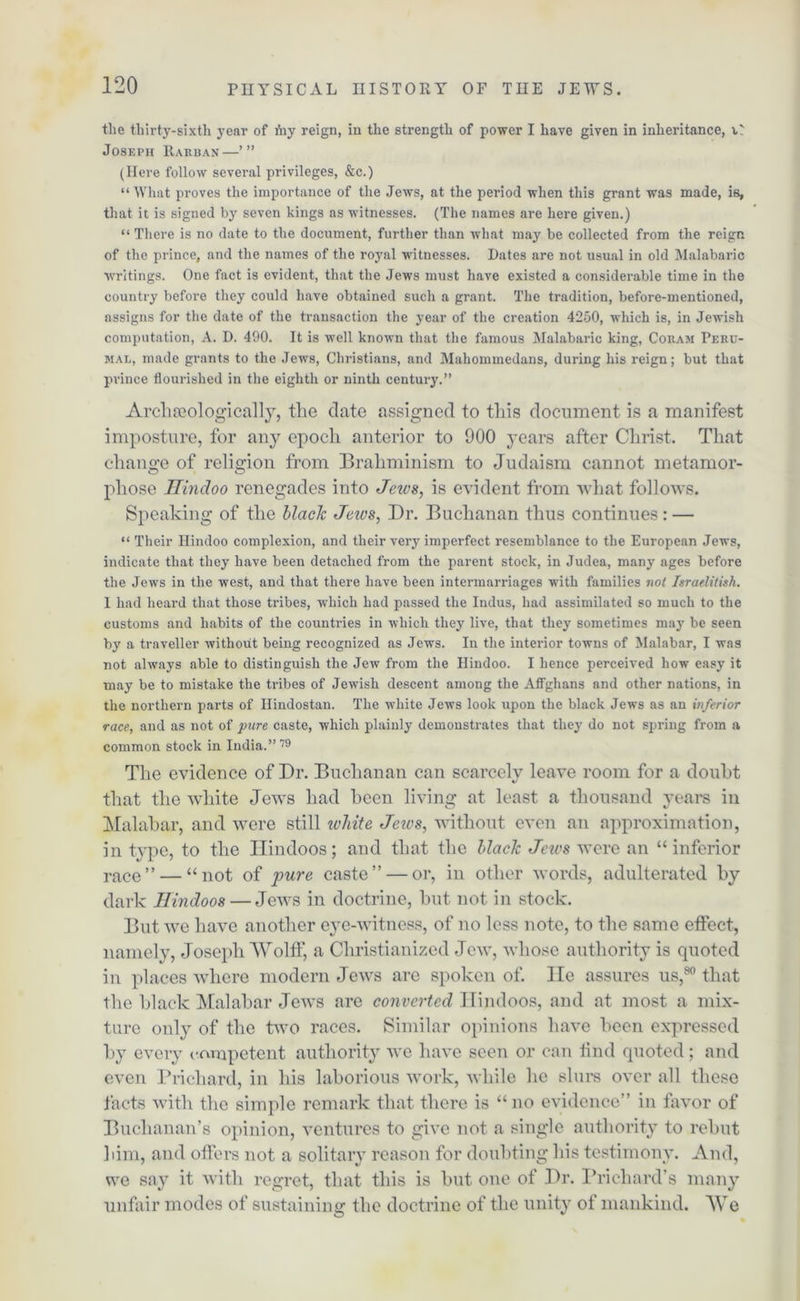 the thirty-sixth year of ihy reign, in the strength of power I have given in inheritance, Joseph Rarban— (Here follow several privileges, &c.) “ What proves the importance of the Jews, at the period when this grant was made, is, that it is signed by seven kings as witnesses. (The names are here given.) “There is no date to the document, further than what may be collected from the reign of the prince, and the names of the royal witnesses. Dates are not usual in old Malabaric writings. One fact is evident, that the Jews must have existed a considerable time in the country before they could have obtained such a grant. The tradition, before-mentioned, assigns for the date of the transaction the year of the creation 4250, which is, in Jewish computation, A. D. 490. It is well known that the famous Malabaric king, Coram Peru- mal, made grants to the Jews, Christians, and Mahommedans, during his reign; but that prince flourished in the eighth or ninth century.” Arclueologically, the date assigned to this document is a manifest imposture, for any epoch anterior to 900 years after Christ. That change of relic-ion from Braliminism to Judaism cannot metamor- pliose Hindoo renegades into Jews, is evident from what follows. Speaking of the black Jews, Dr. Buchanan thus continues: — “ Their Hindoo complexion, and their very imperfect resemblance to the European Jews, indicate that they have been detached from the parent stock, in Judea, many ages before the Jews in the west, and that there have been intermarriages with families not Israelitish. I had heard that those tribes, which had passed the Indus, had assimilated so much to the customs and habits of the countries in which they live, that they sometimes may be seen by a traveller without being recognized as Jews. In the interior towns of Malabar, I was not always able to distinguish the Jew from the Hindoo. I hence perceived how easy it may be to mistake the tribes of Jewish descent among the Affghans and other nations, in the northern parts of Hindostan. The white Jews look upon the black Jews as an inferior race, and as not of pure caste, which plainly demonstrates that they do not spring from a common stock in India.”79 Tlie evidence of Dr. Buchanan can scarcely leave room for a doubt that the white Jews had been living at least a thousand years in Malabar, and were still white Jews, without even an approximation, in type, to the Hindoos; and that the black Jews were an “inferior race” — “not of pure caste” — or, in other words, adulterated by dark Hindoos — Jews in doctrine, but not in stock. But we have another eye-witness, of no less note, to the same effect, namely, Joseph Wolff, a Christianized Jew, whose authority is quoted in places where modern Jews are spoken of. lie assures us,80 that the black Malabar Jews are converted Hindoos, and at most a mix- ture only of the two races. Similar opinions have been expressed by every competent authority we have seen or can find quoted; and even Prichard, in his laborious work, while he slurs over all these facts with the simple remark that there is “no evidence” in favor of Buchanan’s opinion, ventures to give not a single authority to rebut him, and offers not a solitary reason for doubting his testimony. And, we say it with regret, that this is but one of Dr. Prichard’s many unfair modes of sustaining the doctrine of the unity of mankind. We