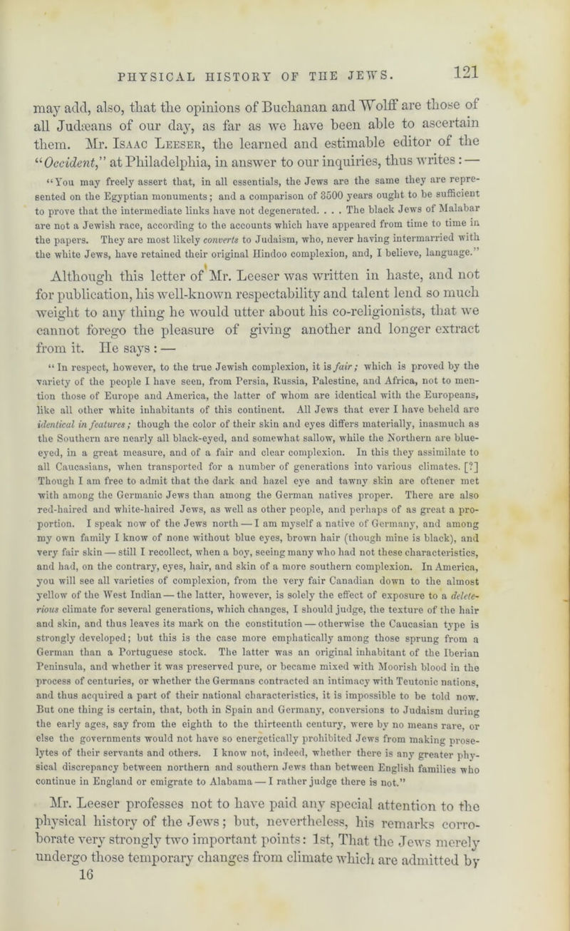 may add, also, tliat the opinions of Buchanan and Wolff are those of all Judaeans of our day, as far as we have been able to ascertain them. Mr. Isaac Leeser, the learned and estimable editor of the “Occident” at Philadelphia, in answer to our inquiries, thus writes : — “You may freely assert that, in all essentials, the Jews are the same they are repre- sented on the Egyptian monuments; and a comparison of 3500 years ought to be sufficient to prove that the intermediate links have not degenerated. . . . The black Jews of Malabar are not a Jewish race, according to the accounts which have appeared from time to time in the papers. They are most likely converts to Judaism, who, never having intermarried with the white Jews, have retained their original Hindoo complexion, and, I believe, language. Although this letter of Mr. Leeser was written in haste, and not for publication, his well-known respectability and talent lend so much weight to any thing he would utter about his co-religionists, that we cannot forego the pleasure of giving another and longer extract from it. He says : — “ In respect, however, to the true Jewish complexion, it is fair ; which is proved by the variety of the people I have seen, from Persia, Russia, Palestine, and Africa, not to men- tion those of Europe and America, the latter of whom are identical with the Europeans, like all other white inhabitants of this continent. All Jews that ever I have beheld are identical in features ; though the color of their skin and eyes differs materially, inasmuch as the Southern are nearly all black-eyed, and somewhat sallow, while the Northern are blue- eyed, in a great measure, and of a fair and clear complexion. In this they assimilate to all Caucasians, when transported for a number of generations into various climates. [?] Though I am free to admit that the dark and hazel eye and tawny skin are oftener met with among the Germanic Jews than among the German natives proper. There are also red-haired and white-haired Jews, as well as other people, and perhaps of as great a pro- portion. I speak now of the Jews north — I am myself a native of Germany, and among my own family I know of none without blue eyes, brown hair (though mine is black), and very fair skin — still I recollect, when a boy, seeing many who had not these characteristics, and had, on the contrary, eyes, hair, and skin of a more southern complexion. In America, you will see all varieties of complexion, from the very fair Canadian down to the almost yellow of the West Indian — the latter, however, is solely the effect of exposure to a delete~ rious climate for several generations, which changes, I should judge, the texture of the hair and skin, and thus leaves its mark on the constitution — otherwise the Caucasian type is strongly developed; but this is the case more emphatically among those sprung from a German than a Portuguese stock. The latter was an original inhabitant of the Iberian Peninsula, and whether it was preserved pure, or became mixed with Moorish blood in the process of centuries, or whether the Germans contracted an intimacy with Teutonic nations, and thus acquired a part of their national characteristics, it is impossible to be told now. But one thing is certain, that, both in Spain and Germany, conversions to Judaism during the early ages, say from the eighth to the thirteenth century, were by no means rare, or else the governments would not have so energetically prohibited Jews from making prose- lytes of their servants and others. I know not, indeed, whether there is any greater phy- sical discrepancy between northern and southern Jews than between English families who continue in England or emigrate to Alabama — I rather judge there is not.” Mr. Leeser professes not to have paid any special attention to the physical history of the Jews; but, nevertheless, his remarks corro- borate very strongly two important points: 1st, That the Jews merely undergo those temporary changes from climate which are admitted by 16