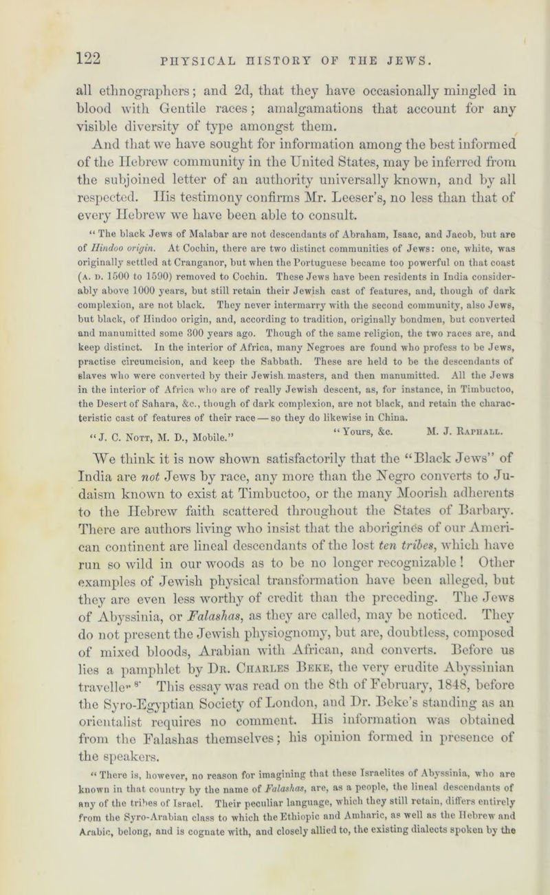 all ethnographers; and 2d, that they have occasionally mingled in blood with Gentile races; amalgamations that account for any visible diversity of type amongst them. And that we have sought for information among the best informed of the Hebrew community in the United States, may be inferred from the subjoined letter of an authority universally known, and by all respected. Ilis testimony confirms Mr. Leeser’s, no less than that of every Hebrew we have been able to consult. “ The black Jews of Malabar are not descendants of Abraham, Isaac, and Jacob, but are of Hindoo origin. At Cochin, there are two distinct communities of Jews: one, white, was originally settled at Cranganor, but when the Portuguese became too powerful on that coast (a. d. 1500 to 1590) removed to Cochin. These Jews have been residents in India consider- ably above 1000 years, but still retain their Jewish cast of features, and, though of dark complexion, are not black. They never intermarry with the second community, also Jews, but black, of Hindoo origin, and, according to tradition, originally bondmen, but converted and manumitted some 300 years ago. Though of the same religion, the two races are, and keep distinct. In the interior of Africa, many Negroes are found who profess to be Jews, practise circumcision, and keep the Sabbath. These are held to be the descendants of slaves who were converted by their Jewish, masters, and then manumitted. All the Jews in the interior of Africa who are of really Jewish descent, as, for instance, in Timbuctoo, the Desert of Sahara, &c., though of dark complexion, are not black, and retain the charac- teristic cast of features of their x-ace — so they do likewise in China. .. T n xt xr tx xt u-i » “ Yours, &c. M. J. Raphall. “J. C. Nott, M. D., Mobile. ’ We think it is now shown satisfactorily that the “Black Jews” of India are not Jews by race, any more than the Xegro converts to Ju- daism known to exist at Timbuctoo, or the many Moorisli adherents to the Hebrew faith scattered throughout the States of Barbaiy. There are authors living who insist that the aborigines of our Ameri- can continent are lineal descendants of the lost ten tribes, which have run so wild in our woods as to be no longer recognizable! Other examples of Jewish physical transformation have been alleged, but they are even less worthy of credit than the preceding. The Jews of Abyssinia, or Falashas, as they are called, may be noticed. They do not present the Jewish physiognomy, but are, doubtless, composed of mixed bloods, Arabian with African, and converts. Before us lies a pamphlet by Dr. Charles Beke, the very erudite Abyssinian traveller 8' This essay was read on the 8tli of February, 1848, before the Syro-Egyptian Society of London, and Dr. Bcke’s standing as an orientalist requires no comment. His information was obtained from the Falashas themselves; his opinion formed in presence of the speakers. “ There is, however, no reason for imagining that these Israelites of Abyssinia, who are known in that country by the name of Falashas, are, as a people, the lineal descendants of any of the tribes of Israel. Their peculiar language, which they still retain, differs entirely from the Syro-Arabian class to which thcEtliiopic and Amharic, as well as the Hebrew and Arabic, belong, and is cognate with, and closely allied to, the existing dialects spoken by the