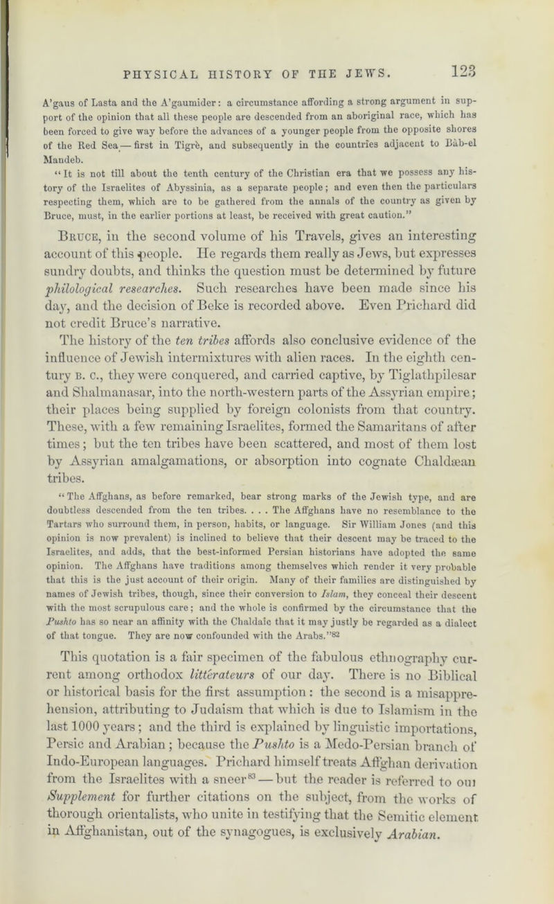 A’gaus of Lasta and the A’gaumider: a circumstance affording a strong argument in sup- port of the opinion that all these people are descended from an aboriginal race, which has been forced to give way before the advances of a younger people from the opposite shores of the Red Sea — first in Tigris, and subsequently in the countries adjacent to Bub-el Mandeb. “ It is not till about the tenth century of the Christian era that we possess any his- tory of the Israelites of Abyssinia, as a separate people; and even then the particulars respecting them, which are to be gathered from the annals of the country as given by Bruce, must, in the earlier portions at least, be received with great caution.” Bruce, in the second volume of his Travels, gives an interesting account of this people. He regards them really as Jews, hut expresses sundry doubts, and thinks the question must be determined by future philological researches. Such researches have been made since his day, and the decision of Beke is recorded above. Even Prichard did not credit Bruce’s narrative. The history of the ten tribes affords also conclusive evidence of the influence of Jewish intermixtures with alien races. In the eighth cen- tury b. c., they were conquered, and carried captive, by Tiglathpilesar and Shalmanasar, into the north-western parts of the Assyrian empire; their places being supplied by foreign colonists from that country. These, with a few remaining Israelites, formed the Samaritans of after times; but the ten tribes have been scattered, and most of them lost by Assyrian amalgamations, or absorption into cognate Chaldiean tribes. “ The Affghans, as before remarked, bear strong marks of the Jewish type, and are doubtless descended from the ten tribes. . . . The Affghans have no resemblance to the Tartars who surround them, in person, habits, or language. Sir William Jones (and this opinion is now prevalent) is inclined to believe that their descent may be traced to the Israelites, and adds, that the best-informed Persian historians have adopted the same opinion. The Affghans have traditions among themselves which render it very probable that this is the just account of their origin. Many of their families are distinguished by names of Jewish tribes, though, since their conversion to Islam, they conceal their descent with the most scrupulous care; and the whole is confirmed by the circumstance that the Pushto has so near an affinity with the Chaldaic that it may justly be regarded as a dialect of that tongue. They are now confounded with the Arabs.”82 This quotation is a fair specimen of the fabulous ethnography cur- rent among orthodox litterateurs of our day. There is no Biblical or historical basis for the first assumption: the second is a misappre- hension, attributing to Judaism that which is due to Islamism in the last 1000 years; and the third is explained by linguistic importations, Persic and Arabian ; because the Pushto is a Medo-Persian branch of Indo-European languages. Prichard himself treats Affghan derivation from the Israelites with a sneer83 — but the reader is referred to oui iSupplement for further citations on the subject, from the works of thorough orientalists, who unite in testifying that the Semitic element in Affghanistan, out of the synagogues, is exclusively Arabian.