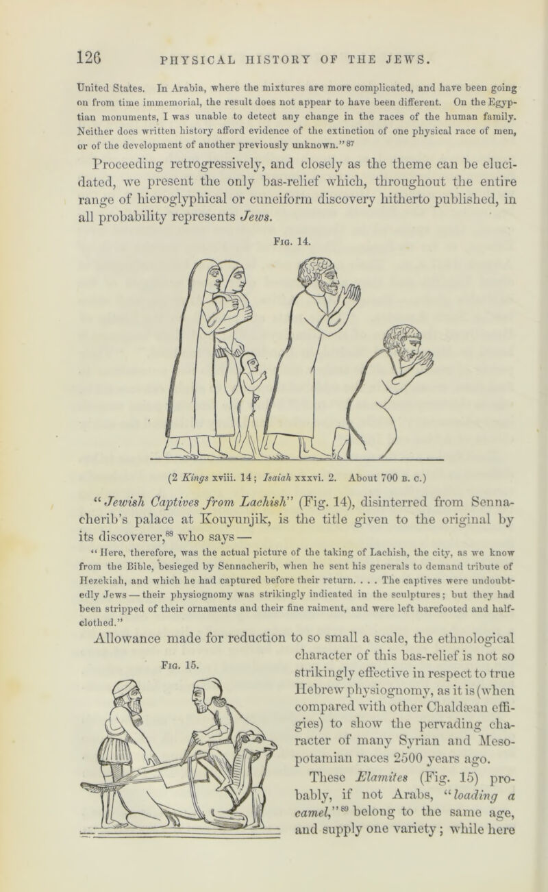 United States. In Arabia, where the mixtures are more complicated, and have been going on from time immemorial, the result does not appear to have been different. On the Egyp- tian monuments, I was unable to detect any change in the races of the human family. Neither does written history afford evidence of the extinction of one physical race of men, or of the development of another previously unknown.”87 Proceeding retrogressively, and closely as the theme can be eluci- dated, we present the only bas-relief which, throughout the entire range of hieroglyphical or cuneiform discovery hitherto published, in all probability represents Jews. Fig. 14. (2 Kings xviii. 14; Isaiah xxxvi. 2. About 700 B. c.) “ Jewish Captives from Laehish” (Fig. 14), disinterred from Senna- cherib’s palace at Kouyunjik, is the title given to the original by its discoverer,88 who says — “ Here, therefore, was the actual picture of the taking of Laehish, the city, as we know from the Bible, besieged by Sennacherib, when he sent his generals to demand tribute of Ilezekiah, and which he had captured before their return. . . . The captives were undoubt- edly Jews— their physiognomy was strikingly indicated in the sculptures; but they had been stripped of their ornaments and their fine raiment, and were left barefooted and half- clothed.” Allowance made for reduction to so small a scale, the ethnological character of this bas-relief is not so strikingly effective in respect to true Hebrew physiognomy, as it is (when compared with other Chaldsean effi- gies) to show the pervading cha- racter of many Syrian and Meso- potamian races 2500 years ago. These Elamites (Fig. 15) pro- bably, if not Arabs, “loading a camel,”® belong to the same age, and supply one variety; while here