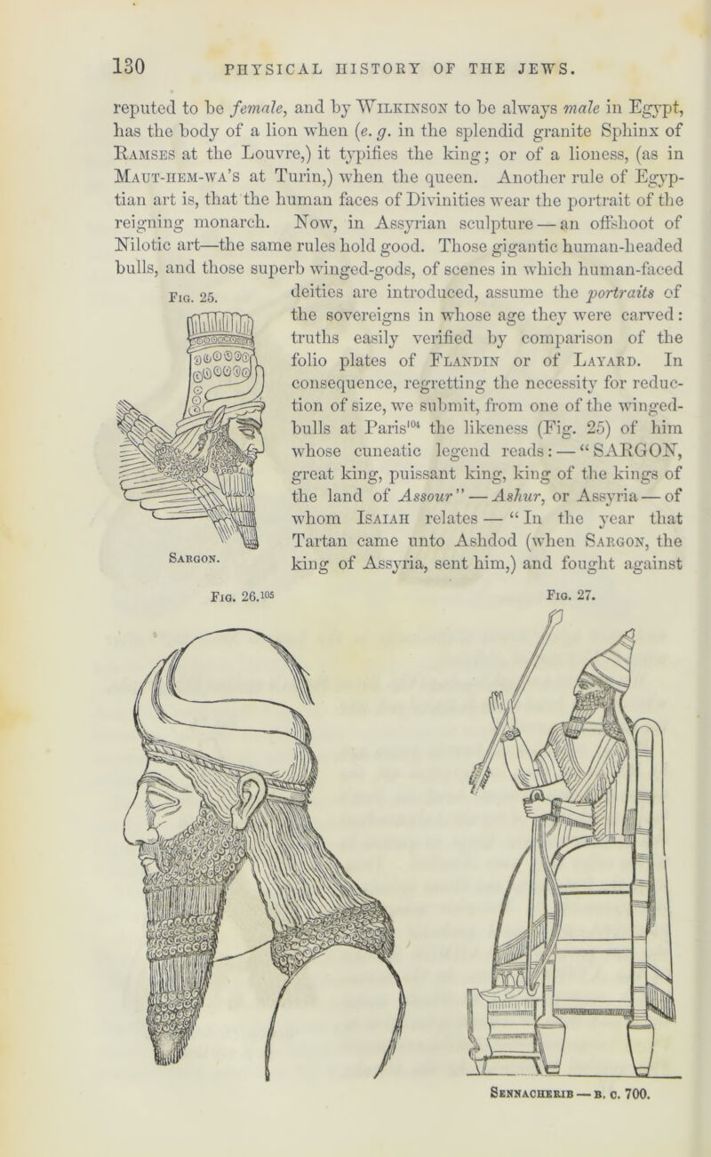 reputed to be female, and by Wilkinson to be always male in Egypt, has the body of a lion when (e. g. in the splendid granite Sphinx of Ramses at the Louvre,) it typifies the king; or of a lioness, (as in Maut-hem-wa’s at Turin,) when the queen. Another rule of Egyp- tian art is, that the human faces of Divinities wear the portrait of the reigning monarch. Row, in Assyrian sculpture — an oflshoot of Nilotic art—the same rules hold good. Those gigantic human-headed bulls, and those superb winged-gods, of scenes in which human-faced deities are introduced, assume the portraits of the sovereigns in whose age they were carved: truths easily verified by comparison of the folio plates of Flandin or of Layard. In consequence, regretting the necessity for reduc- tion of size, we submit, from one of the winged- bulls at Paris104 the likeness (Fig. 25) of him whose cuneatic legend reads: — “SARGON, great king, puissant king, king of the kings of the land of Assour”—Ashur, or Assyria — of whom Isaiah relates — “ In the year that Tartan came unto Ashdod (when Sargon, the king of Assyria, sent him,) and fought against Fig. 25. Fig. 26.105 Fig. 27. Sennacherib — b, c. 700.