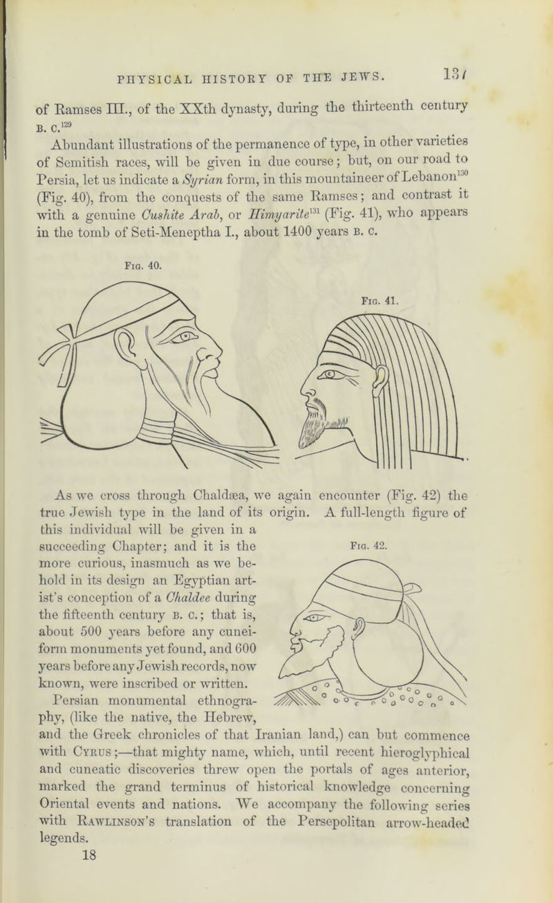 13/ of Ramses III., of the XXth dynasty, during the thirteenth century b. c.129 Abundant illustrations of the permanence of type, in other varieties of Semitish races, will he given in due course; hut, on our road to Persia, let us indicate a Syrian form, in this mountaineer of Lebanon1,0 (Fig. 40), from the concpiests of the same Ramses; and contrast it with a genuine Cushite Arab, or Hivnyaritem (Fig. 41), who appears in the tomb of Scti-Meneptha I., about 1400 years b. c. Fia. 40. Fig. 41. As we cross through Chaldoea, we again encounter (Fig. 42) the true Jewish type in the land of its origin. A full-length figure of this individual will be given in a more curious, inasmuch as we be- hold in its design an Egyptian art- ist’s conception of a Chaldee during the fifteenth century b. c. ; that is, about 500 years before any cunei- form monuments yet found, and 600 years before any Jewish records, now known, were inscribed or written. Persian monumental ethnogra- phy, (like the native, the Hebrew, and the Greek chronicles of that Iranian land,) can but commence with Cyrus ;—that mighty name, which, until recent hieroglyphical and cuneatic discoveries threw open the portals of ages anterior, marked the grand terminus of historical knowledge concerning Oriental events and nations. We accompany the following series with Rawlinson’s translation of the Persepolitan arrow-headed legends. 18