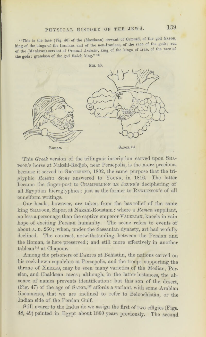 “This is the face (Fig. 4G) of the (Mazdaean) servant of Ormuzd, of the god Sapor, king of the kings of the Iranians and of the non-Iranians, of the race of the gods, son of the (Mazdaean) servant of Ormuzd Ardeshir, king of the kings ot Iran, of the lace of the gods; grandson of the god Babek, king.” 139 Fia. 46. This G-reek version of the trilinguar inscription carved upon Siia- poor’s horse at Xakshi-Redjeb, near Persepolis, is the more precious, because it served to Grotefend, 1802, the same purpose that the tri- glypliic Rosetta Stone answered to Young, in 1816. The latter became the finger-post to Ciiampollion le Jeune’s deciphering of all Egyptian hieroglyphics; just as the former to Rawlinson’s of all cuneiform writings. Our heads, however, are taken from the bas-relief of the same king SiiArooR, Sapor, at Xakshi-Roustam: vliere a Roman suppliant, no less a personage than the captive emperor Valerian, kneels in vain hope of exciting Persian humanity. The scene refers to events of about a. d. 260; when, under the Sassanian dynasty, art had wofully declined. The contrast, notwithstanding, between the Persian and the Roman, is here preserved; and still more effectively in another tableau111 at Chapour. Among the prisoners of Darius at Behistun, the nations carved on his rock-hewn sepulchre at Persepolis, and the troops supporting the throne of Xerxes, may he seen many varieties of the Median, Per- sian, and Cliakkean races; although, in the latter instances, the ab- sence of names prevents identification: hut this son of the desert, (Fig. 47) of the age of Sapor,142 affords a variant, with some Arabian lineaments, that we are inclined to refer to BeloochistfVn, or the Indian side of the Persian Gulf. Still nearer to the Indus do we assign the first of two effigies (Figs. 48, 49) painted in Egypt about 1800 years previously. The second