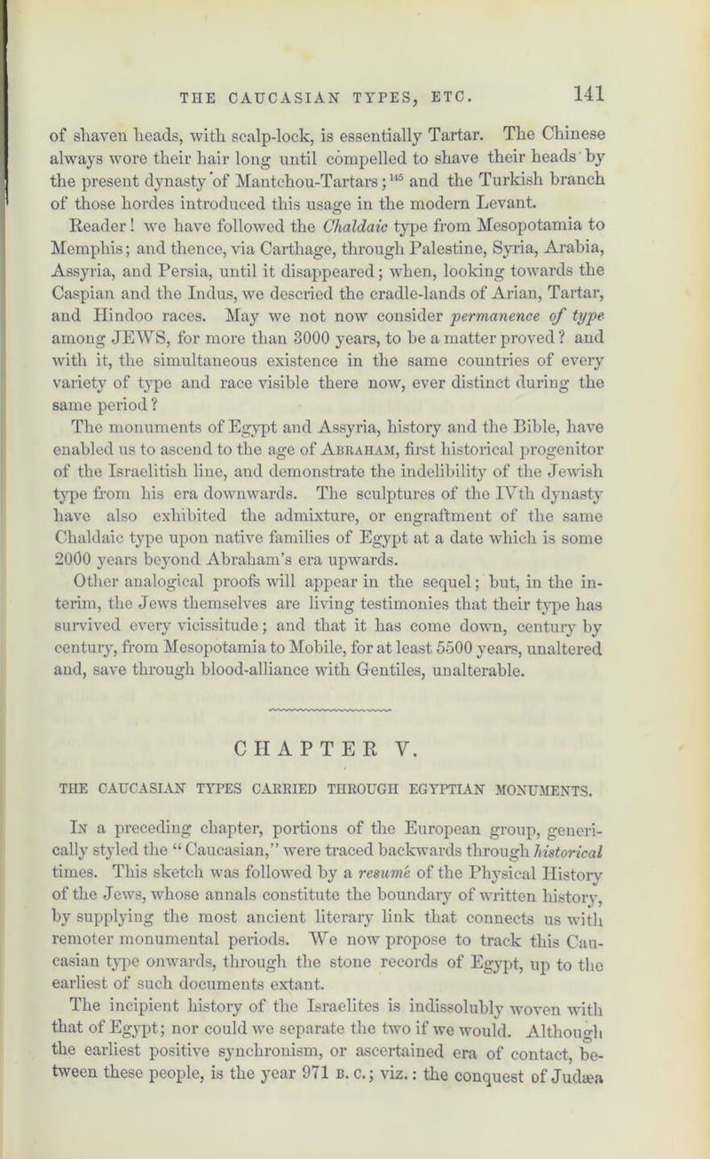of shaven heads, with scalp-lock, is essentially Tartar. The Chinese always wore their hair long until compelled to shave their heads by the present dynasty of Mantchou-Tartars;115 and the Turkish branch of those hordes introduced this usage in the modern Levant. Reader ! we have followed the Chaldaic type from Mesopotamia to Memphis; and thence, via Carthage, through Palestine, Syria, Arabia, Assyria, and Persia, until it disappeared; when, looking towards the Caspian and the Indus, we descried the cradle-lands of Arian, Tartar, and Hindoo races. May we not now consider permanence of type among JEWS, for more than 3000 years, to be a matter proved ? and with it, the simultaneous existence in the same countries of every variety of type and race visible there now, ever distinct during the same period ? The monuments of Egypt and Assyria, history and the Bible, have enabled us to ascend to the age of Abraham, first historical progenitor of the Israelitish line, and demonstrate the indelibility of the Jewish type from his era downwards. The sculptures of the IYtli dynasty have also exhibited the admixture, or engraftment of the same Chaldaic type upon native families of Egj^pt at a date which is some 2000 years beyond Abraham’s era upwards. Other analogical proofs will appear in the sequel; but, in the in- terim, the Jews themselves are living testimonies that their type has survived every vicissitude; and that it has come down, century by century, from Mesopotamia to Mobile, for at least 5500 years, unaltered and, save through blood-alliance with Gentiles, unalterable. CHAPTER Y. THE CAUCASIAN TYPES CARRIED THROUGH EGYPTIAN MONUMENTS. In a preceding chapter, portions of the European group, gencri- cally styled the “ Caucasian,” were traced backwards through historical times. This sketch was followed by a resume of the Physical History of the Jews, whose annals constitute the boundary of written history, by supplying the most ancient literary link that connects us with remoter monumental periods. We now propose to track this Cau- casian type onwards, through the stone records of Egypt, up to the earliest of such documents extant. The incipient history of the Israelites is indissolubly woven with that of Egypt; nor could we separate the two if we would. Although the earliest positive synchronism, or ascertained era of contact, be- tween these people, is the year 971 b. c.; viz.: the conquest of Judaea