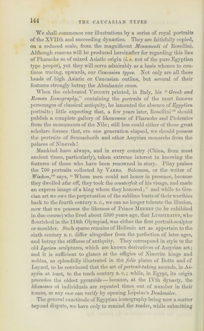 ¥e shall commence our illustrations by a series of royal portraits of the XVIIth and succeeding dynasties. They are faithfully copied, on a reduced scale, from the magnificent Monumenti of Bosellini. Although reasons will be produced hereinafter for regarding this line of Pharaohs as of mixed Asiatic origin (i. e. not of the pure Egyptian type proper), yet they will serve admirably as a basis whence to con- tinue tracing, upwards, our Caucasian types. Not only are all these heads of high Asiatic or Caucasian outline, but several of their features strongly betray the Abrahamic cross. When the celebrated Visconti printed, in Italy, his “Greek and Roman Iconography ,” containing the portraits of the most famous personages of classical antiquity, he lamented the absence of Egyptian portraits; little expecting that, a few years later, Rosellini148 should publish a complete gallery of likenesses of Pharaohs and Ptolemies from the monuments of the Nile ; still less could either of those great scholars foresee that, ere one generation elapsed, we should possess the portraits of Sennacherib and other Assyrian monarchs from the palaces of Nineveh! Mankind have always, and in eveiy country (China, from most ancient times, particularly), taken extreme interest in knowing the features of those who have been renowned in story. Pliny praises the 700 portraits collected by Varro. Solomon, or the writer of Wisdom,UB says, “ Whom men could not honor in presence, because they dwelled afar off, they took the counterfeit of his visage, and made an express image of a king whom they honored ; ” and while to Gre- cian art we owe the perpetuation of the sublime busts of their worthies back to the fourth century b. c., we can no longer tolerate the illusion, now that we possess the likeness of Prince Meriiet (to be exhibited in due course) who lived about 5300 years ago, that Lysistratus, who flourished in the 114th Olympiad, was either the first portrait-sculptor or moulder. Such sparse remains of Hellenic art as appertain to the sixth century b. c. differ altogether from the perfection of later ages, and betray the stiffness of antiquity. They correspond in style to the old Lycian sculptures, which are known derivatives of Assyrian art; and it is sufficient to glance at the efligies of Ninevite kings and nobles, so splendidly illustrated in the folio plates of Botta and of Layard, to bo convinced that the art of portrait-talcing ascends, in As- syria at least, to the tenth century B. c.; while, in Egypt, its origin precedes the oldest pyramids — because, at the IVth dynasty, the likenesses ot individuals are repeated times out of number in their tombs, as any one can verify by opening Lepsius’s Eenkmdler. The general exactitude of Egyptian iconography being now a matter beyond dispute, we have only to remind the reader, while submitting