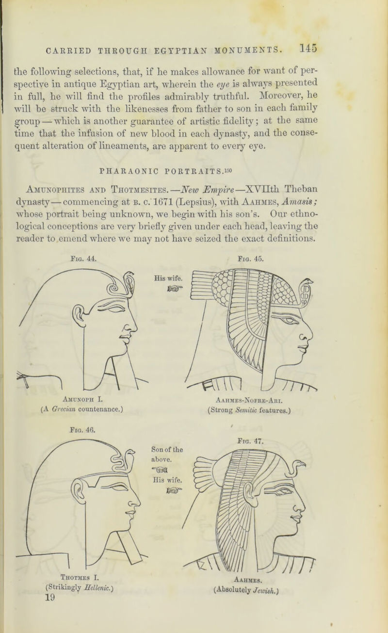 the following selections, that, if he makes allowance for want of per- spective in antique Egyptian art, wherein the eye is always presented in full, he will find the profiles admirably truthful. Moreover, he will he struck with the likenesses from father to son in each tamily group — which is another guarantee of artistic fidelity; at the same time that the infusion of new blood in each dynasty, and the conse- quent alteration of lineaments, are apparent to every eye. PHARAONIC PORTRAITS.150 Amunophites and Tiiotmesites.—New Empire—XVIIth Theban dynasty—commencing at b. c. 1671 (Lepsius), with Aaiimes, Am a sis; whose portrait being unknown, we begin with his son’s. Our ethno- logical conceptions are very briefly given under each head, leaving the reader to emend where we may not have seized the exact definitions. Fig. 44. Fig. 45. Aahmes-Nofre-Am. (Strong Semitic features.) Fig. 46. Thotmes 1. (Strikingly Hellenic.) 19 Son of the above. His wife. Fig. 47. Aahmes. (Absolutely Jewish.)