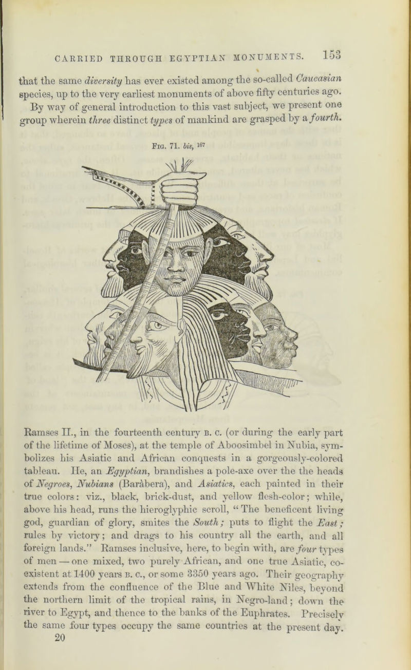 % that the same diversity has ever existed among the so-called Caucasian species, up to the very earliest monuments of above fifty centuries ago. By way of general introduction to this vast subject, we present one group wherein three distinct types of mankind are grasped by a fourth. Fia. 71. bit, ™ Ramses IT., in the fourteenth century b. c. (or during the early part of the lifetime of Moses), at the temple of Aboosimbel in Nubia, sym- bolizes his Asiatic and African conquests in a gorgeously-colored tableau. lie, an Egyptian, brandishes a pole-axe over the the heads of Negroes, Nubians (BarAbera), and Asiatics, each painted in their true colors: viz., black, brick-dust, and yellow flesh-color; while, above his head, runs the hieroglyphic scroll, “ The beneficent living god, guardian of glory, smites the South; puts to flight the East; rules by victory; and drags to his country all the earth, and all foreign lands.” Ramses inclusive, here, to begin with, are four types of men — one mixed, two purely African, and one true Asiatic, co- existent at 1400 years b. c., or some 3350 years ago. Their geography extends from the confluence of the Blue and White Niles, bevond the northern limit of the tropical rains, in Negro-land; down the river to Egypt, and thence to the banks of the Euphrates. Preciselv the same four types occupy the same countries at the present day