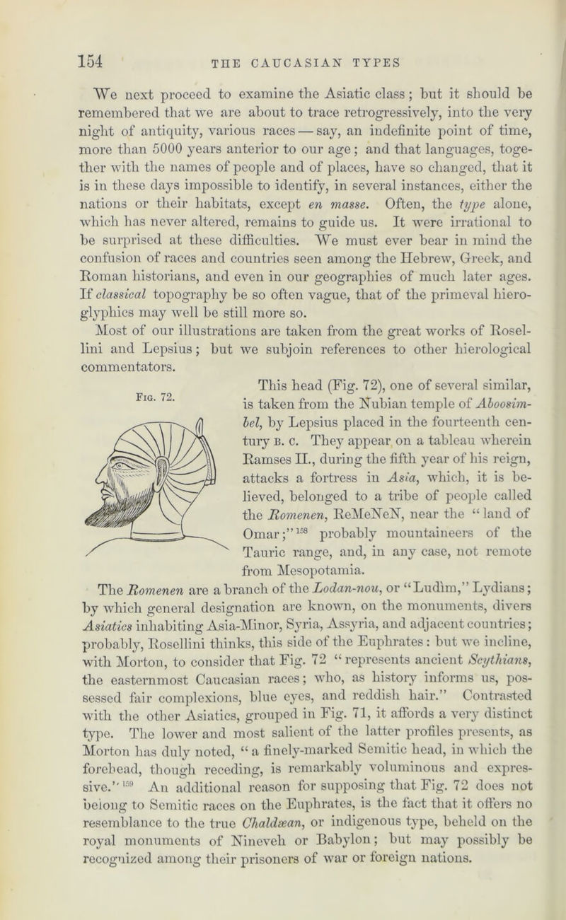 We next proceed to examine the Asiatic class; but it should he remembered that we are about to trace retrogressively, into the very night of antiquity, various races — say, an indefinite point of time, more than 5000 years anterior to our age; and that languages, toge- ther with the names of people and of places, have so changed, that it is in these days impossible to identify, in several instances, either the nations or their habitats, except en masse. Often, the type alone, which has never altered, remains to guide us. It were irrational to be surprised at these difficulties. We must ever bear in mind the confusion of races and countries seen among the Hebrew, Greek, and Roman historians, and even in our geographies of much later ages. If classical topography be so often vague, that of the primeval hiero- glyphics may well be still more so. Most of our illustrations are taken from the great works of Rosel- lini and Lepsius; but we subjoin references to other hierological commentators. This head (Fig. 72), one of several similar, is taken from the Nubian temple of Aboosim- bel, by Lepsius placed in the fourteenth cen- tury b. c. They appear on a tableau wherein Ramses II., during the fifth year of his reign, attacks a fortress in Asia, which, it is be- lieved, belonged to a tribe of people called the Romenen, ReMeNeN, near the “ land of Omar;”158 probably mountaineers of the Tauric range, and, in any case, not remote from Mesopotamia. The Romenen are a branch of the Lodan-nou, or “Ludim,” Lydians; by which general designation are known, on the monuments, divers Asiatics inhabiting Asia-Minor, Syria, Assyria, and adjacent countries; probably, Rosellini thinks, this side of the Euphrates: but we incline, with Morton, to consider that Fig. 72 “ represents ancient Scythians, the easternmost Caucasian races; who, as history informs us, pos- sessed fair complexions, blue eyes, and reddish hair.” Contrasted with the other Asiatics, grouped in Fig. 71, it affords a very distinct type. The lower and most salient of the latter profiles presents, as Morton has duly noted, “ a finely-marked Semitic head, in which the forehead, though receding, is remarkably voluminous and expres- sive.”159 An additional reason for supposing that Fig. 72 does not belong to Semitic races on the Euphrates, is the fact that it offers no resemblance to the true Chaldsean, or indigenous type, beheld on the royal monuments of Nineveh or Babylon; but may possibly be recognized among their prisoners of war or foreign nations.