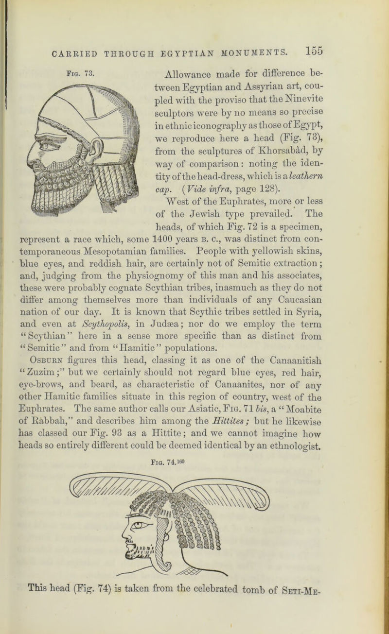 tween Egyptian and Assyrian art, cou- pled with the proviso that the Xinevite sculptors were by no means so precise in ethnic iconography as those of Egypt, we reproduce here a head (Fig. 73), from the sculptures of KhorsaMd, by way of comparison: noting the iden- tity of the head-dress, which is a leathern cap. (Vide infra, page 128). West of the Euphrates, more or less of the Jewish type prevailed. The heads, of which Fig. 72 is a specimen, represent a race vdiich, some 1400 years b. c., was distinct from con- temporaneous Mesopotamian families. People with yellowish skins, blue eyes, and reddish hair, are certainly not of Semitic extraction; and, judging from the physiognomy of this man and his associates, these were probably cognate Scythian tribes, inasmuch as they do not differ among themselves more than individuals of any Caucasian nation of our day. It is known that Scythic tribes settled in Syria, and even at Scythopolis, in Judsea; nor do we employ the term “Scythian” here in a sense more specific than as distinct from “Semitic” and from “Hamitic” populations. Osburn figures this head, classing it as one of the Canaanitisk “ Zuzim;” but we certainly should not regard blue eyes, red hair, eye-brows, and beard, as characteristic of Canaanites, nor of any other Hamitic families situate in this region of country, west of the Euphrates. The same author calls our Asiatic, Fig. 71 bis, a “ Moabite of Habbah,” and describes him among the Hittites ; but he likewise has classed our Fig. 93 as a Ilittite; and we cannot imagine how heads so entirely different could be deemed identical by an ethnologist. Fio. 74.160 This head (Fig. 74) is taken from the celebrated tomb of Seti-Me-