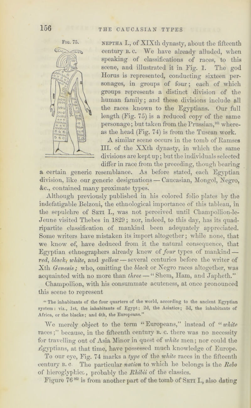 neptha I., of XIXth dynasty, about the fifteenth century b. c. AVe have already alluded, when speaking of classifications of races, to this scene, and illustrated it in Fig. 1. The god Horus is represented, conducting sixteen per- sonages, in groups of four; each of which groups represents a distinct division of the human family; and these divisions include all the races known to the Egyptians. Our full length (Fig. 75) is a reduced copy of the same personage; but taken from the Prussian,161 where- as the head (Fig. 74) is from the Tuscan work. A similar scene occurs in the tomb of Ramses III. of the XXtli dynasty, in which the same divisions are kept up; but the individuals selected differ in race from the preceding, though bearing a certain generic resemblance. As before stated, each Egyptian division, like our generic designations — Caucasian, Mongol, Xegro, &c., contained many proximate types. Although previously published in his colored folio plates by the indefatigable Bclzoni, the ethnological importance of this tableau, in the sepulchre of Seti I., was not perceived until Champollion-le- Jeune visited Thebes in 1829; nor, indeed, to this day, has its quad- ripartite classification of mankind been adequately appreciated. Some writers have mistaken its import altogether; while none, that we know of, have deduced from it the natural consequence, that Egyptian ethnographers already knew of four types of mankind — red, black; white, and yellow — several centuries before the writer of Xth Genesis ; who, omitting the black or Xegro races altogether, was acquainted with no more than three — “ Shem, Ham, and Japheth.” Champolhon, with his consummate acuteness, at once pronounced this scene to represent “ The inhabitants of the four quarters of the world, according to the ancient Egyptian system: viz., 1st, the inhabitants of Egypt; 2d, the Asiatics; 3d, the inhabitants of Africa, or the blacks; and 4th, the Europeans.” We merely object to the term “Europeans,” instead of “white. races;” because, in the fifteenth century b. c. there was no necessity for travelling out of Asia Minor in quest of white men; nor could the Egyptians, at that time, have possessed much knowledge of Europe. To our eye, Fig. 74 marks a type of the white races in the fifteenth century b. c The particular nation to which he belongs is the Rebo of hieroglyphics, probably the Rhibii of the classics. Figure 76162 is from another part of the tomb of Seti I., also dating