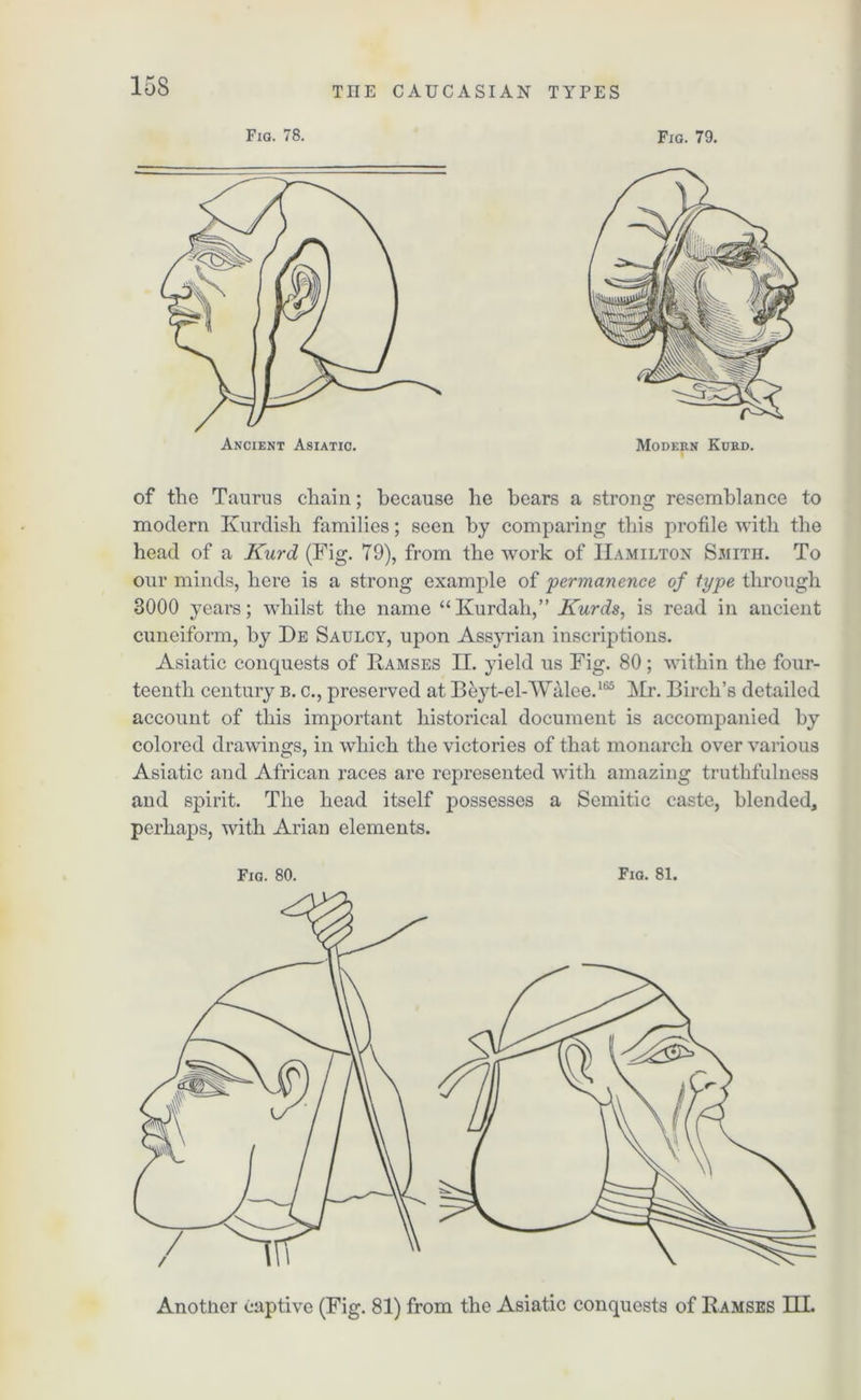 Fig. 78. Ancient Asiatic. Fig. 79. Modern Kurd. of the Taurus chain; because he bears a strong resemblance to modern Kurdish families; seen by comparing this profile with the head of a Kurd (Fig. 79), from the work of Hamilton Smith. To our minds, here is a strong example of permanence of type through 3000 years; whilst the name “Kurdah,” Kurds, is read in ancient cuneiform, by De Saulcy, upon Assyrian inscriptions. Asiatic conquests of Ramses II. }deld us Fig. 80; within the four- teenth century b. c., preserved at Beyt-elAValee.165 Mr. Birch’s detailed account of this important historical document is accompanied by colored drawings, in which the victories of that monarch over various Asiatic and African races are represented with amazing truthfulness and spirit. The head itself possesses a Semitic caste, blended, perhaps, with Arian elements. Fig. 80. Fig. 81. Another captive (Fig. 81) from the Asiatic conquests of Ramses HI.