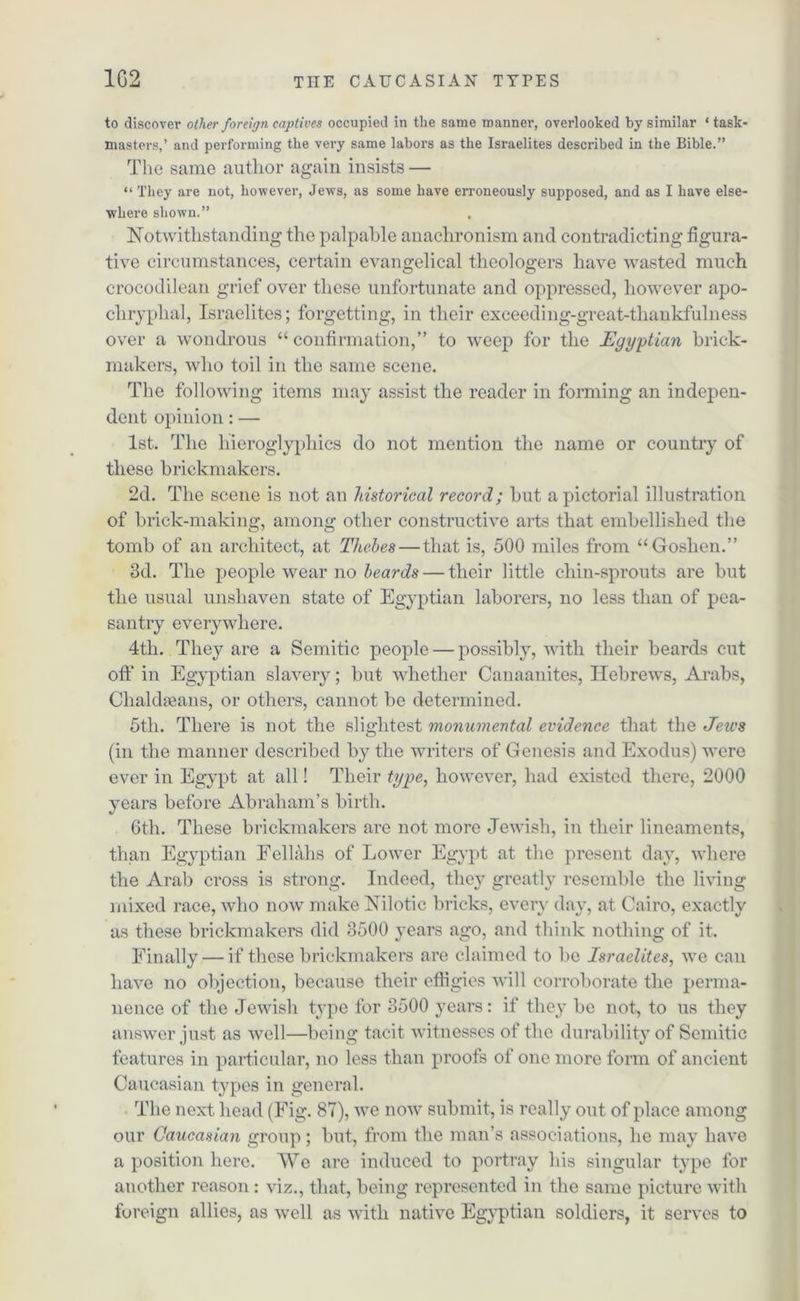 to discover other foreign captives occupied in the same manner, overlooked by similar ‘task- masters,’ and performing the very same labors as the Israelites described in the Bible.” The same author again insists — “ They are not, however, Jews, as some have erroneously supposed, and as I have else- where shown.” Notwithstanding the palpable anachronism and contradicting figura- tive circumstances, certain evangelical theologers have wasted much crocodilean grief over these unfortunate and oppressed, however apo- chryplial, Israelites; forgetting, in their exceeding-great-thankfulness over a wondrous “ confirmation,” to weep for the Egyptian brick- makers, who toil in the same scene. The following items may assist the reader in forming an indepen- dent opinion: — 1st. The hieroglyphics do not mention the name or country of these brickmakers. 2d. The scene is not an historical record; but a pictorial illustration of brick-making, among other constructive arts that embellished the tomb of an architect, at Thebes — that is, 500 miles from “Goshen.” 3d. The people wear no beards — their little chin-sprouts are but the usual unshaven state of Egyptian laborers, no less than of pea- santry everywhere. 4tli. They are a Semitic people — possibly, with their beards cut oft' in Egyptian slavery; but whether Canaanites, Hebrews, Arabs, Clialdseans, or others, cannot be determined. 5th. There is not the slightest monumental evidence that the Jews (in the manner described by the writers of Genesis and Exodus) were ever in Egypt at all! Their type, however, had existed there, 2000 years before Abraham’s birth. 6th. These brickmakers arc not more Jewish, in their lineaments, than Egyptian Fellahs of Lower Egypt at the present day, where the Arab cross is strong. Indeed, they greatly resemble the living mixed race, who now make Nilotic bricks, every day, at Cairo, exactly as these brickmakers did 3500 years ago, and think nothing of it. Finally — if these brickmakers are claimed to be Israelites, we can have no objection, because their eftigies will corroborate the perma- nence of the Jewish type for 3500 years: if they be not, to us they answer just as well—being tacit witnesses of the durability of Semitic features in particular, no less than proofs of one more form of ancient Caucasian types in general. The next head (Fig. 87), we now submit, is really out of place among our Caucasian group; but, from the man’s associations, he may have a position here. We are induced to portray his singular type for another reason: viz., that, being represented in the same picture with foreign allies, as well as with native Egyptian soldiers, it serves to