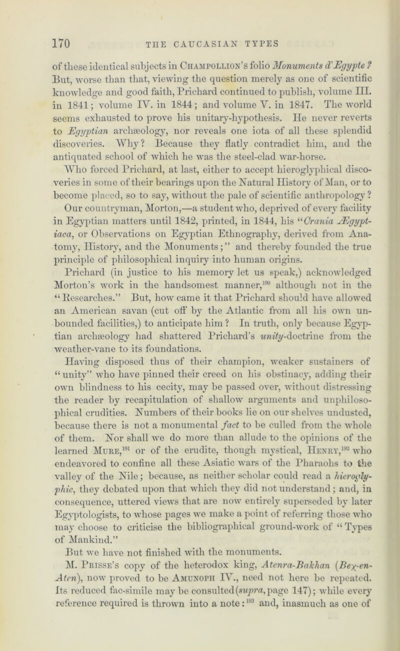 of these identical subjects in Ciiampollion’s folio Monuments d'Egypte f But, worse than that, viewing the question merely as one of scientific knowledge and good faith, Prichard continued to publish, volume III. in 1841; volume IV. in 1844; and volume V. in 1847. The world seems exhausted to prove his unitary-hypothesis. He never reverts to Egyptian archaeology, nor reveals one iota of all these splendid discoveries. Why? Because they flatly contradict him, and the antiquated school of which he was the steel-clad war-horse. Who forced Prichard, at last, either to accept hieroglyphical disco- veries in some of their hearings upon the Natural History of Man, or to become placed, so to say, without the pale of scientific anthropology ? Our countryman, Morton,—a student who, deprived of every facility in Egyptian matters until 1842, printed, in 1844, his “Crania EEgypt- iaca, or Observations on Egyptian Ethnography, derived from Ana- tomy, History, and the Monuments;” and thereby founded the true principle of philosophical inquiry into human origins. Prichard (in justice to his memory let us speak,) acknowledged Morton’s work in the handsomest manner,190 although not in the “Researches.” But, how came it that Prichard should have allowed an American savan (cut oft' by the Atlantic from all his own un- bounded facilities,) to anticipate him ? In truth, only because Egyp- tian archaeology had shattered Prichard’s wmYy-doctrine from the weather-vane to its foundations. Having disposed thus of their champion, weaker sustainers of “ unity” who have pinned their creed on his obstinacy, adding their own blindness to his cecity, may he passed over, without distressing the reader by recapitulation of shallow arguments and unpliiloso- phical crudities. Numbers of their books lie on our shelves undusted, because there is not a monumental fact to be culled from the whole of them. Nor shall we do more than allude to the opinions of the learned Mure,191 or of the erudite, though mystical, Henry,192 who endeavored to confine all these Asiatic wars of the Pharaohs to the valley of the Nile; because, as neither scholar could read a hierogly- phic, they debated upon that which they did not understand; and, in consequence, uttered views that are now entirely superseded by later Egyptologists, to whose pages we make a point of referring those who may choose to criticise tlie bibliographical ground-work of “ Types of Mankind.” But we have not finished with the monuments. M. Prisse’s copy of the heterodox king, Atenra-Bakhan (Bex-en- Aten), now proved to be Amunopii IV., need not here he repeated. Its reduced fac-simile maybe consulted (supra, page 147); while every reference required is thrown into a note:193 and, inasmuch as one of