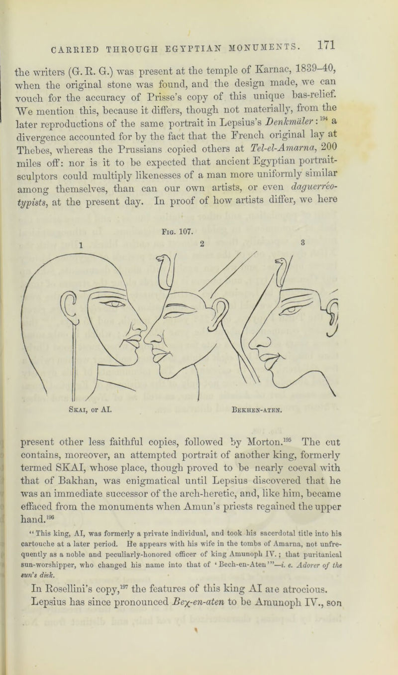 the writers (G. E. G.) was present at the temple of Karnac, 1839-40, when the original stone was found, and the design made, we can vouch for the accuracy of Prisse’s copy of this unique bas-relief. We mention this, because it differs, though not materially, from the later reproductions of the same portrait in Lepsius’s Denkmtiler:1J4 a divergence accounted for by the fact that the French original lay at Thebes, whereas the Prussians copied others at Tel-el-Amarna, 200 miles oft': nor is it to he expected that ancient Egyptian portrait- sculptors could multiply likenesses of a man more uniformly similar among themselves, than can our own artists, or even dagucrreo- typists, at the present day. In proof of how artists differ, we here Fig. 107. 1 2 3 present other less faithful copies, followed by Morton.195 The cut contains, moreover, an attempted portrait of another king, formerly termed SKAI, whose place, though proved to he nearly coeval with that of Bakhan, was enigmatical until Lepsius discovered that he was an immediate successor of the arch-heretic, and, like him, became effaced from the monuments when Amun’s priests regained the upper hand.196 “This king, AI, was formerly a private individual, and took his sacerdotal title into hi3 cartouche at a later period. He appears with his wife in the tombs of Amarna, not unfre- quently as a noble and peculiarly-honored officer of king Amunoph IV.; that puritanical sun-worshipper, who changed his name into that of ‘ Bech-en-Aten’”—i. e. Adorer of the eun’s disk. In Eosellini’s copy,197 the features of this king AI aie atrocious. Lepsius has since pronounced Bex-en-aten to be Amunoph IV., son %
