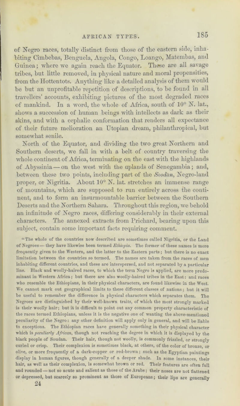 of Negro races, totally distinct from tliose of the eastern side, inha- biting Cimbebas, Benguela, Angola, Congo, Loango, Matembas, and Guinea; where we again reach the Equator. These are all savage tribes, but little removed, in physical nature and moral propensities, from the Hottentots. Anything like a detailed analysis of them would be but an unprofitable repetition of descriptions, to be found in all travellers’ accounts, exhibiting pictures of the most degraded races of mankind. In a word, the whole of Africa, south of 10° N. lat., shows a succession of human beings with intellects as dark as their skins, and with a cephalic conformation that renders all expectance of their future melioration an Utopian dream, philanthropical, but somewhat senile. North of the Equator, and dividing the two great Northern and Southern deserts, we fall in with a belt of country traversing the whole continent of Africa, terminating on the east with the highlands of Abyssinia — on the west with the uplands of Senegambia; and, between these two points, including part of the Soodan, Negro-land proper, or Nigritia. About 10° N. lat. stretches an immense range of mountains, which are supposed to run entirely across the conti- nent, and to form an insurmountable barrier between the Southern Deserts and the Northern Sahara. Throughout this region, we behold an infinitude of Negro races, differing considerably in their external characters. The annexed extracts from Prichard, bearing upon this subject, contain some important facts requiring comment. “The whole of the countries now described are sometimes called Nigritia, or the Land of Negroes — they have likewise been termed Ethiopia. The former of these names is more frequently given to the Western, and the latter to the Eastern parts ; but there is no exact limitation between the countries so termed. The names are taken from the races of men inhabiting different countries, and these are interspersed, and not separated by a particular line. Black and woolly-haired races, to which the term Negro is applied, are more predo- minant in Western Africa; but there are also woolly-haired tribes in the East: and races who resemble the Ethiopians, in their physical characters, are found likewise in the West. WTe cannot mark out geographical limits to these different classes of nations; but it will be useful to remember the difference in physical characters which separates them. The Negroes are distinguished by their well-known traits, of which the most strongly marked is their woolly hair; but it is difficult to point out any common property characteristic of the races termed Ethiopians, unless it is the negative one of wanting the above-mentioned peculiarity of the Negro: any other definition will apply only in general, and will be liable to exceptions. The Ethiopian races have generally something in their physical character which is peculiarly African, though not reaching the degree in which it is displayed by the black people of Soudan. Their hair, though not woolly, is commonly frizzled, or strongly curled or crisp. Their complexion is sometimes black, at others, of the color of bronze, or olive, or more frequently of a dark-copper or red-brown; such as the Egyptian paiutings display in human figures, though generally of a deeper shade. In some instances, their hair, as well as their complexion, is somewhat brown or red. Their features are often full and rounded — not so acute and salient as those of the Arabs; their noses are not flattened or depressed, but scarcely so prominent as those of Europeans; their lips are generally 24