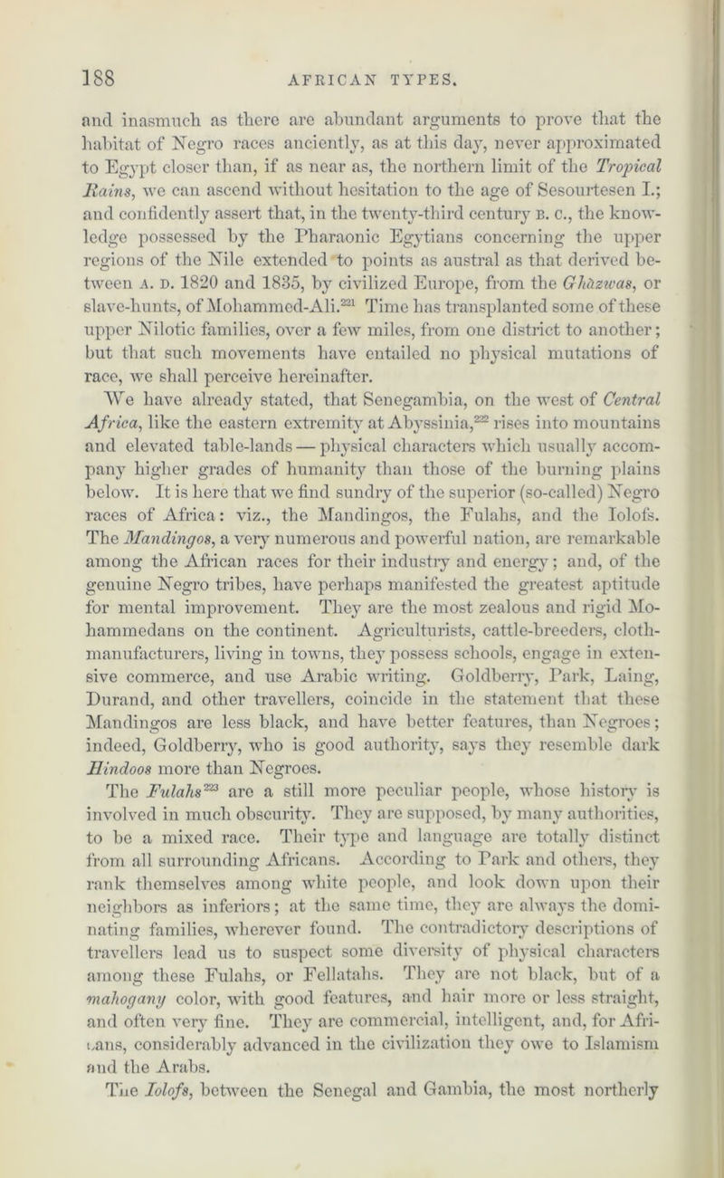 and inasmuch as there are abundant arguments to prove that the habitat of Negro races anciently, as at this day, never approximated to Egypt closer than, if as near as, the northern limit of the Tropical Rains, we can ascend without hesitation to the age of Sesourtesen I.; and confidently assert that, in the twenty-third century b. c., the know- ledge possessed by the Pharaonic Egytians concerning the upper regions of the Nile extended to points as austral as that derived be- tween a. d. 1820 and 1835, by civilized Europe, from the GhUzwas, or slave-hunts, of Mohammed-Ali.221 Time has transplanted some of these upper Nilotic families, over a few miles, from one district to another; but that such movements have entailed no physical mutations of race, we shall perceive hereinafter. We have already stated, that Senegambia, on the west of Central Africa, like the eastern extremity at Abyssinia,222 rises into mountains and elevated table-lands — physical characters which usually accom- pany higher grades of humanity than those of the burning plains below. It is here that we find sundry of the superior (so-called) Negro races of Africa: viz., the Mandingos, the Fulahs, and the Iolofs. The Mandingos, a very numerous and powerful nation, are remarkable among the African races for their industry and energy; and, of the genuine Negro tribes, have perhaps manifested the greatest aptitude for mental improvement. They are the most zealous and rigid Mo- hammedans on the continent. Agriculturists, cattle-breeders, cloth- manufacturers, living in towns, they possess schools, engage in exten- sive commerce, and use Arabic writing. Goldberry, Park, Laing, Durand, and other travellers, coincide in the statement that these Mandingos are less black, and have better features, than Negroes; indeed, Goldberry, who is good authority, says they resemble dark Hindoos more than Negroes. The Fulahs223 are a still more peculiar people, whose history is involved in much obscurity. They are supposed, by many authorities, to be a mixed race. Their type and language are totally distinct from all surrounding Africans. According to Park and others, they rank themselves among white people, and look down upon their neighbors as inferiors; at the same time, they are always the domi- nating families, wherever found. The contradictory descriptions of travellers lead us to suspect some diversity of physical characters among these Fulahs, or Fellatahs. They are not black, but of a mahogany color, with good features, and hair more or less straight, and often very fine. They are commercial, intelligent, and, for Afri- cans, considerably advanced in the civilization they owe to Islamism and the Arabs. The Iolofs, between the Senegal and Gambia, the most northerly