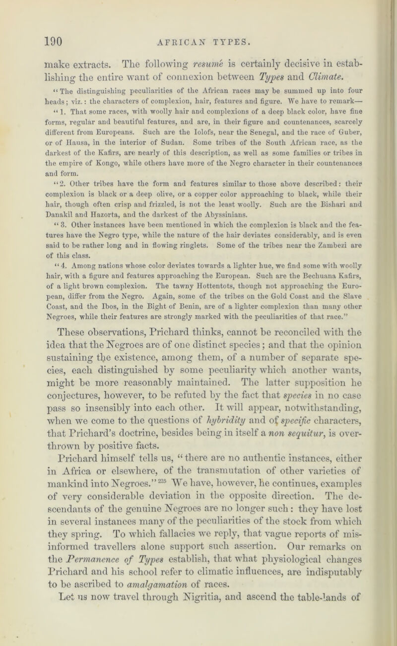 make extracts. The following resume is certainly decisive in estab- lishing the entire want of connexion between Types and Climate. “The distinguishing peculiarities of the African races maybe summed up into four heads; viz.: the characters of complexion, hair, features and figure. We have to remark— “ 1. That some races, Avitb woolly hair and complexions of a deep black color, have fine forms, regular and beautiful features, and are, in their figure and countenances, scarcely different from Europeans. Such are the Iolofs, near the Senegal, and the race of Guber, or of Itausa, in the interior of Sudan. Some tribes of the South African race, as the darkest of the Kafirs, are nearly of this description, as well as some families or tribes in the empire of Kongo, while others have more of the Negro character in their countenances and form. “2. Other tribes have the form and features similar to those above described: their complexion is black or a deep olive, or a copper color approaching to black, while their hair, though often crisp and frizzled, is not the least woolly. Such are the Bishari and Danakil and Hazorta, and the dai-kest of the Abyssinians. “ 3. Other instances have been mentioned in which the complexion is black and the fea- tures have the Negro type, while the nature of the hair deviates considerably, and is even said to be rather long and in flowing ringlets. Some of the tribes near the Zambezi are of this class. “ 4. Among nations whose color deviates towards a lighter hue, we find some with woolly hair, with a figure and features approaching the European. Such are the Bechuana Kafirs, of a light brown complexion. The tawny Hottentots, though not approaching the Euro- pean, differ from the Negro. Again, some of the tribes on the Gold Coast and the Slave Coast, and the Ibos, in the Bight of Benin, are of a lighter complexion than many other Negroes, while their features are strongly marked with the peculiarities of that race.” These observations, Prichard thinks, cannot be reconciled with the idea that the Negroes are of one distinct species; and that the opinion sustaining the existence, among them, of a number of separate spe- cies, each distinguished by some peculiarity which another wants, might be more reasonably maintained. The latter supposition he conjectures, however, to be refuted by the fact that species in no case pass so insensibly into each other. It will appear, notwithstanding, when we come to the questions of hybridity and of specific characters, that Prichard’s doctrine, besides being in itself a non sequitur, is over- thrown by positive facts. Prichard himself tells us, “ there are no authentic instances, either in Africa or elsewhere, of the transmutation of other varieties of mankind into Negroes.” 225 We have, however, he continues, examples of very considerable deviation in the opposite direction. The de- scendants of the genuine Negroes are no longer such: they have lost in several instances many of the peculiarities of the stock from which they spring. To which fallacies we reply, that vague reports of mis- informed travellers alone support such assertion. Our remarks on the Permanence of Types establish, that what physiological changes Prichard and his school refer to climatic influences, are indisputably to be ascribed to amalgamation of races. Let us now travel through Nigritia, and ascend the table-lands of