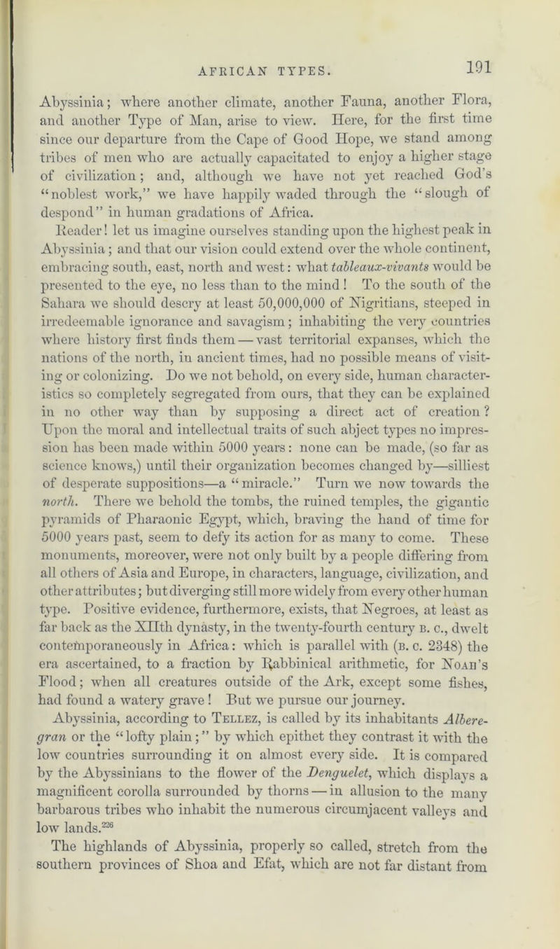 Abyssinia; where another climate, another Fauna, another Flora, and another Type of Man, arise to view. Here, for the first time since our departure from the Cape of Good Hope, we stand among tribes of men who are actually capacitated to enjoy a higher stage of civilization; and, although we have not yet reached God’s “noblest work,” we have happily waded through the “slough of despond” in human gradations of Africa. Header! let us imagine ourselves standing upon the highest peak in Abyssinia; and that our vision could extend over the whole continent, embracing south, east, north and west: what tableaux-vivants would be presented to the eye, no less than to the mind ! To the south of the Sahara we should descry at least 50,000,000 of Nigritians, steeped in irredeemable ignorance and savagism; inhabiting the very countries where history first finds them — vast territorial expanses, which the nations of the north, in ancient times, had no possible means of visit- ing or colonizing. Do we not behold, on every side, human character- istics so completely segregated from ours, that they can be explained in no other way than by supposing a direct act of creation ? Upon the moral and intellectual traits of such abject types no impres- sion has been made within 5000 years: none can be made, (so far as science knows,) until their organization becomes changed by—silliest of desperate suppositions—a “miracle.” Turn we now towards the north. There we behold the tombs, the ruined temples, the gigantic pyramids of Pharaonic Egypt, which, braving the hand of time for 5000 years past, seem to defy its action for as many to come. These monuments, moreover, were not only built by a people differing from all others of Asia and Europe, in characters, language, civilization, and other attributes; but diverging still more widely from every other human type. Positive evidence, furthermore, exists, that Negroes, at least as far back as the XHth dynasty, in the twenty-fourth century b. c., dwelt contemporaneously in Africa: which is parallel with (b. c. 2348) the era ascertained, to a fraction by Ifabbinical arithmetic, for Noah's Flood; when all creatures outside of the Ark, except some fishes, had found a watery grave ! But we pursue our journey. Abyssinia, according to Tellez, is called by its inhabitants Albere- gran or the “lofty plain;” by which epithet they contrast it with the low countries surrounding it on almost every side. It is compared by the Abyssinians to the flower of the Denguelet, which displays a magnificent corolla surrounded by thorns — in allusion to the many barbarous tribes who inhabit the numerous circumjacent vallevs and low lands.226 The highlands of Abyssinia, properly so called, stretch from the southern provinces of Shoa and Efat, which are not far distant from