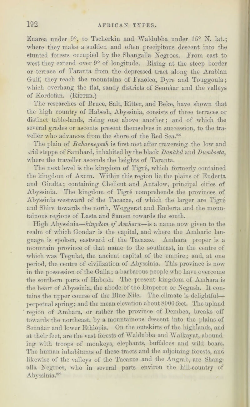 Enarea under 9°, to Tscherkin and Waldubba under 15° 1ST. lat.; where they make a sudden and often precipitous descent into the stunted forests occupied by the Shangalla Negroes. From east to west they extend over 9° of longitude. Rising at the steep border or terrace of Taranta from the depressed tract along the Arabian Gulf, they reach the mountains of Fazolco, Dyre and Touggoula; which overhang the flat, sandy districts of Sennaar and the valleys of Kordofan. (Ritter.) The researches of Bruce, Salt, Ritter, and Beke, have shown that the high country of Ilabesh, Abyssinia, consists of three terraces or distinct table-lands, rising one above another; and of which the several grades or ascents present themselves in succession, to the tra- veller who advances from the shore of the Red Sea.227 The plain of Baharnegash is first met after traversing the low and add steppe of Samhard, inhabited by the black Danakil and Dumbo eta, where the traveller ascends the heights of Taranta. The next level is the kingdom of Tigre, which formerly contained the kingdom of Axum. Within this region lie the plains of Enderta and Giralta; containing Chelicut and Antalow, principal cities of Abyssinia. The kingdom of Tigre comprehends the provinces of Abyssinia westward of the Tacazze, of which the larger are Tigre and Shire towards the north, Woggerat and Enderta and the moun- tainous regions of Lasta and Samen towards the south. High Abyssinia—kingdom of Amhara—is a name now given to the realm of which Gondar is the capital, and where the Amharic lan- guage is spoken, eastward of the Tacazze. Amhara proper is a mountain province of that name to the southeast, in the centre of which was Tegulat, the ancient capital of the empire; and, at one period, the centre of civilization of Abyssinia. This province is now in the possession of the Galla; a barbarous people who have overcome the southern parts of Habesli. The present kingdom of Amhara is the heart of Abyssinia, the abode of the Emperor or Negush. It con- tains the upper course of the Blue Nile. The climate is delightful— perpetual spring; and the mean elevation about 8000 feet. The upland ' region of Amhara, or rather the province of Demhea, breaks off towards the northeast, by a mountainous descent into the plains of Senn&ar and lower Ethiopia. On the outskirts of the highlands, and at their feet, are the vast forests of Waldubba and Walkayat, abound ing with troops of monkeys, elephants, bufialoes and wild boars. The human inhabitants of these tracts and the adjoining forests, and likewise of the valleys of the Tacazze and the Angrab, are Shang- alla Negroes, who in several parts environ the hill-country of Abyssinia.229