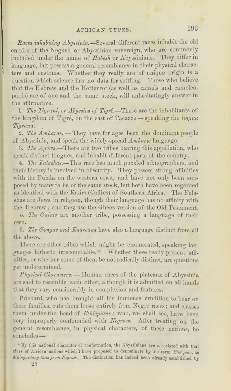 Races inhabiting Abyssinia.—Several different races inhabit the old empire of the Hegush or Abyssinian sovereign, who are commonly included under the name of JIabesh or Abyssinians. They differ in I language, but possess a general resemblance in their physical charac- ’ ters and customs. Whether they really are of unique origin is a question which science has no data for settling. Those who believe that the Hebrew and the Hottentot (as well as camels and cameleo- pards) are of one and the same stock, will unhesitatingly answer in the affirmative. 1. The Tigrani, or Abyssins of Tigre.—These are the inhabitants of the kingdom of Tigre, on the east of Tacazze — speaking the lingua Tigrana. 2. The Amharas. — They have for ages been the dominant people of Abyssinia, and speak the widely-spread Amharic language. 3. The Agoivs.—There are two tribes bearing this appellation, who speak distinct tongues, and inhabit different parts of the country. 4. The Falashas.—This race has much puzzled ethnographers, and their history is involved in obscurity. They possess strong affinities with the Fulahs on the western coast, and have not only been sup- posed by many to be of the same stock, but both have been regarded as identical with the Kafirs (Caffres) of Southern Africa. The Fala- shas are Jews in religion, though their language has no affinity with the Hebrew; and they use the Gheez version of the Old Testament. 5. The Gafats are another tribe, possessing a language of their own. 6. The Gongas and Enareans have also a language distinct from all the above. There are other tribes which might be enumerated, speaking lan- guages hitherto irreconcilable.2'29 Whether these really present affi- nities, or whether some of them be not radically distinct, are questions yet undetermined. Physical Characters.—Human races of the plateaux of Abyssinia are said to resemble each other, although it is admitted on all hands that they vary considerably in complexion and features. Prichard, who has brought all his immense erudition to bear on these families, cuts them loose entirely from Xegro races; and classes them under the head of Ethiopians ; who, we shall see, have been very improperly confounded with Negroes. After treating on the general resemblance, in physical characters, of these nations, he concludes — “ By this national character of conformation, the Abyssinians are associated with that > class of African nations which I have proposed to denominate by the term Ethiopian, as distinguishing them from Negroes. The distinction has indeed been already established by 25