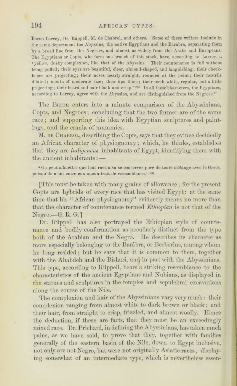 Baron Larrejq Dr. Riippell, M. de Chabrol, and others. Some of these writers include in the same department the Abyssins, the native Egyptians and the Barabra, separating them by a broad line from the Negroes, and almost as widely from the Arabs and Europeans. The Egyptians or Copts, who form one branch of this stock, have, according to Larrey, a ‘ yellow, dusky complexion, like that of the Abyssins. Their countenance is full without being puffed; their eyes are beautiful, clear, almond-shaped, and languishing; their cheek- bones are projecting; their noses nearly straight, rounded at the point; their nostrils dilated; mouth of moderate size; their lips thick; their teeth white, regular, but a little projecting; their beard and hair black and crisp.’230 In all these'characters, the Egyptians, according to Larrey, agree with the Abyssins, and are distinguished from the Negroes.” The Baron enters into a minute comparison of the Abyssinians, Copts, and Negroes; concluding that the two former are of the same race; and supporting this idea with Egyptian sculptures and paint- ings, and the crania of mummies. M. de Chabrol, describing the Copts, says that they evince decidedly an African character of physiognomy; which, he thinks, establishes that they are indigenous inhabitants of Egypt, identifying them with the ancient inhabitants: — “ On peut admettre que leur race a su se conserver pure de toute melange avec le Grecs, puisqu’ils n’ont entre eux aucun trait de ressemblance.” 231 [This must be taken with many grains of allowance ; for the present Copts are hybrids of every race that has visited Egypt: at the same time that his “African physiognomy” evidently means no more than that the character of countenance termed Ethiopian is not that of the Negro.—G. R. G.] Dr. Riippell has also portrayed the Ethiopian style of counte- nance and bodily conformation as peculiarly distinct from the type both of the Arabian and the Negro. lie describes its character as more especially belonging to the Barabra, or Berberins, among whom he long resided; but he sa}Ts that it is common to them, together with the Ababdeh and the Bishari, and in part with the Abyssinians. This type, according to Riippell, bears a striking resemblance to the characteristics of the ancient Egyptians and Nubians, as displayed in the statues and sculptures in the temples and sepulchral excavations along the course of the Nile. The complexion and hair of the Abyssinians vary very much : their complexion ranging from almost white to dark brown or black; and their hair, from straight to crisp, frizzled, and almost woolly. Hence the deduction, if these are facts, that they must be an exceedingly mixed race. Dr. Prichard, in defining the Abyssinians, has taken much pains, as we have said, to prove that they, together with families generally of the eastern basin of the Nile, down to Egypt inclusive, not only are not Negro, but were not originally Asiatic races , display- ing somewhat of an intermediate type, which is nevertheless esscn-