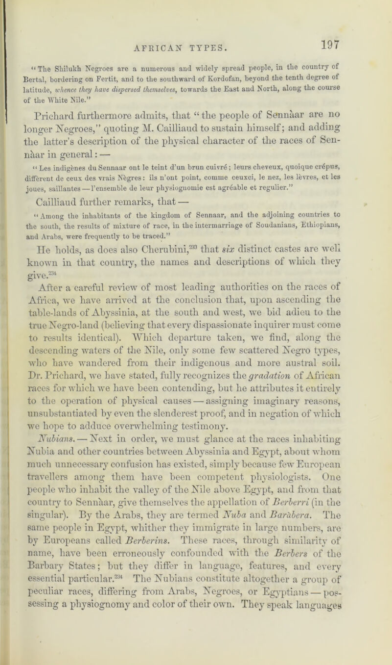 “ The Shilukh Negroes are a numerous and widely spread people, in the country of Bertal, bordering on Fertit, and to the southward of Kordofan, beyond the tenth degree of latitude, whence they have dispersed themselves, towards the East and North, along the course of the White Nile.” Prichard furthermore admits, that “ the people of Sennaar are no longer Negroes,” quoting M. Cailliaud to sustain himself; and adding the latter’s description of the physical character of the races of Sen- nttar in general: — “ Les indigenes du Sennaar ont le teint d’un brun cuivrS; leurs cheveux, quoiquc cr^pus, different de ceux des vrais Nbgres: ils n’ont point, comme ceuxci, le nez, les levres, et les joues, saillautes — l’ensemble de leur physiognomic est agitable et regulier.” Cailliaud further remarks, that — “Among the inhabitants of the kingdom of Sennaar, and the adjoining countries to the south, the results of mixture of race, in the intermarriage of Soudanians, Ethiopians, and Arabs, were frequently to be traced.” He holds, as does also Cherubini,233 that six distinct castes are weh known in that country, the names and descriptions of which they give.231 After a careful review of most leading authorities on the races of Africa, we have arrived at the conclusion that, upon ascending the table-lands of Abyssinia, at the south and west, we bid adieu to the true Negro-land (believing that every dispassionate inquirer must come to results identical). Which departure taken, we find, along the descending waters of the Nile, only some few scattered Negro types, who have wandered from their indigenous and more austral soil. Dr. Prichard, we have stated, fully recognizes the gradation of African races for which we have been contending, but he attributes it entirely to the operation of physical causes — assigning imaginary reasons, unsubstantiated by even the slenderest proof, and in negation of which we hope to adduce overwhelming testimony. Nubians. — Next in order, we must glance at the races inhabiting Nubia and other countries between Abyssinia and Egypt, about whom much unnecessary confusion has existed, simply because few European travellers among them have been competent physiologists. One people who inhabit the valley of the Nile above Egypt, and from that country to Sennaar, give themselves the appellation of Berberri (in the singular). By the Arabs, they are termed Nuba and Barubera. The same people in Egypt, whither they immigrate in large numbers, are by Europeans called Berberins. These races, through similarity of name, have been erroneously confounded with the Berbers of the Barbary States; but they differ in language, features, and eveiy essential particular.234 The Nubians constitute altogether a group of peculiar races, differing from Arabs, Negroes, or Egyptians — pos- sessing a physiognomy and color of their own. They speak languages