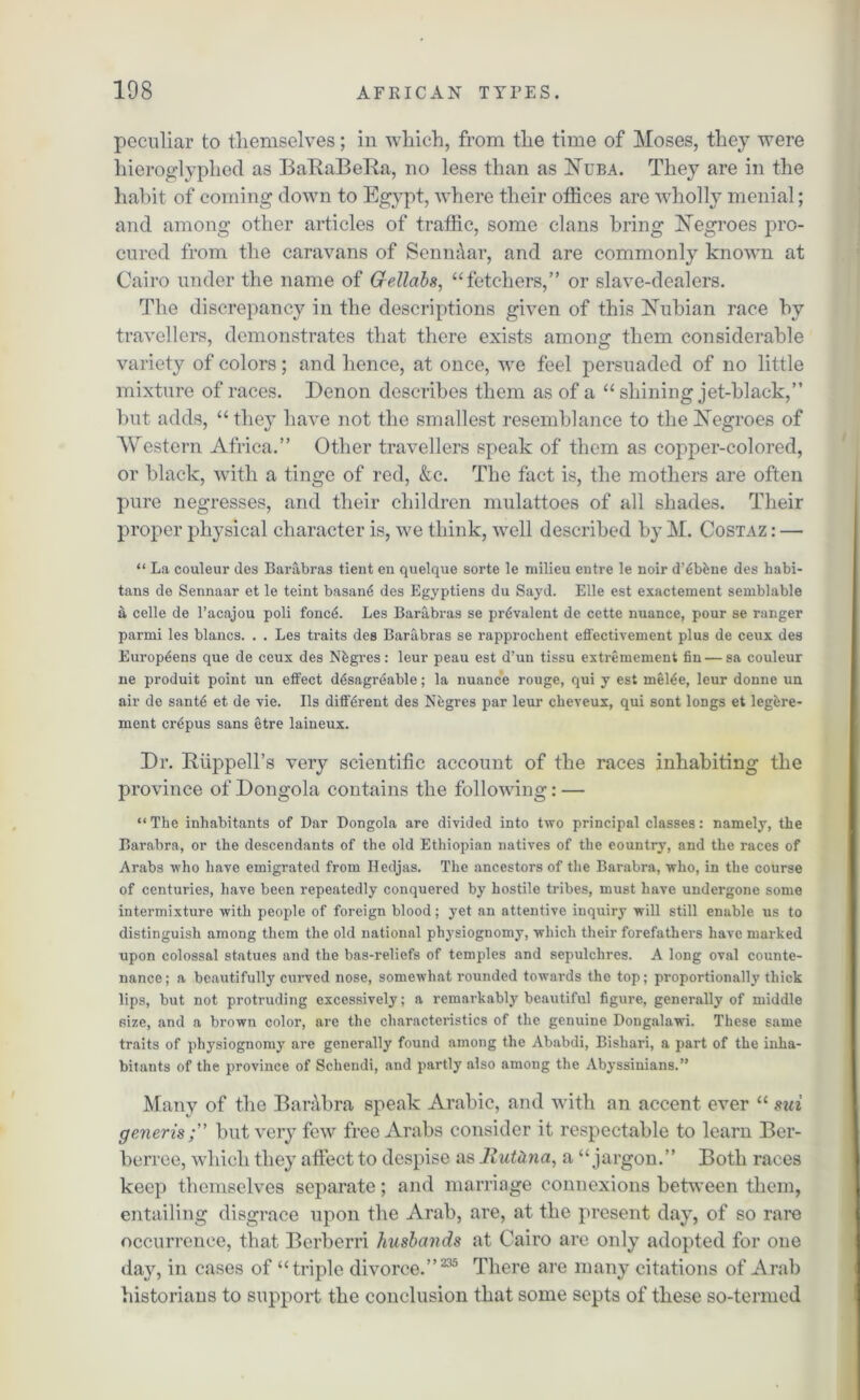 peculiar to themselves; in which, from the time of Moses, they were hieroglyphed as BaRaBeRa, no less than as Nuba. They are in the habit of coming down to Egypt, where their offices are wholly menial; and among other articles of traffic, some clans bring Negroes pro- cured from the caravans of Senm\ar, and are commonly known at Cairo under the name of Gellabs, “fetchers,” or slave-dealers. The discrepancy in the descriptions given of this Nubian race by travellers, demonstrates that there exists among them considerable variety of colors; and hence, at once, we feel persuaded of no little mixture of races. I)enon describes them as of a “ shining jet-black,” but adds, “ they have not the smallest resemblance to the Negroes of Western Africa.” Other travellers speak of them as copper-colored, or black, with a tinge of red, &c. The fact is, the mothers are often pure negresses, and their children mulattoes of all shades. Their proper physical character is, we think, well described by M. Costaz : — “ La couleur des Barabras tient en quelque sorte le milieu entre le noir d’6bhne des habi- tans de Sennaar et le teint basan6 des Egyptiens du Sayd. Elle est exactement semblable a celle de l’acajou poli foncA Les Barabras se pr6valent de cette nuance, pour se ranger parmi les blancs. . . Les traits des Barabras se rapprochent effectivement plus de ceux des Europeens que de ceux des Nbgres: leur peau est d’un tissu extremement fin—sa couleur ne produit point un effect d6sagr6able; la nuance rouge, qui y est mel6e, leur donne un air de sant6 et de vie. Ils different des Negres par leur cheveux, qui sont longs et legbre- ment cr^pus sans etre laineux. Dr. Ruppell’s very scientific account of the races inhabiting the province of Dongola contains the following: — “ The inhabitants of Dar Dongola are divided into two principal classes: namely, the Barabra, or the descendants of the old Ethiopian natives of the eountry, and the races of Arabs who have emigrated from Iledjas. The ancestors of the Barabra, who, in the course of centuries, have been repeatedly conquered by hostile tribes, must have undergone some intermixture with people of foreign blood; yet an attentive inquiry will still enable us to distinguish among them the old national ph}fsiognomy, which their forefathers have marked upon colossal statues and the bas-reliefs of temples and sepulchres. A long oval counte- nance; a beautifully curved nose, somewhat rounded towards the top; proportionally thick lips, but not protruding excessively; a remarkably beautiful figure, generally of middle size, and a brown color, are the characteristics of the genuine Dongalawi. These same traits of physiognomy are generally found among the Ababdi, Bishari, a part of the inha- bitants of the province of Schendi, and partly also among the Abyssinians.” Many of the Barabra speak Arabic, and with an accent ever “ mi generis ;” but very few free Arabs consider it respectable to learn Ber- berree, which they affect to despise as Jiutdna, a “jargon.” Both races keep themselves separate; and marriage connexions between them, entailing disgrace upon the Arab, are, at the present day, of so rare occurrence, that Berberri husbands at Cairo are only adopted for one day, in cases of “triple divorce.”235 There are many citations of Arab historians to support the conclusion that some septs of these so-termed