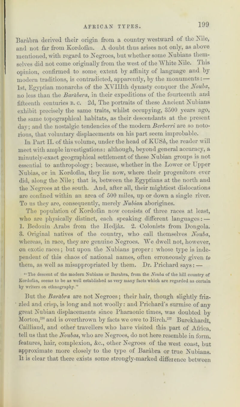 Barabra derived tlieir origin from a country westward of the Nile, and not far from Kordofan. A doubt thus arises not only, as above mentioned, with regard to Negroes, but whether some Nubians them- selves did not come originally from the west of the White Nile. This opinion, confirmed to some extent by affinity of language and by modern traditions, is contradicted, apparently, by the monuments : — 1st, Egyptian monarchs of the XVIHth dynasty conquer the Nouba, no less than the Bar&bera, in their expeditions of the fourteenth and fifteenth centuries b. c. 2d, The portraits of these Ancient Nubians exhibit precisely the same traits, whilst occupying, 3500 years ago, the same topographical habitats, as their descendants at the present day; and the nostalgic tendencies of the modern Berberri are so noto- rious, that voluntary displacements on his part seem improbable. In Part II. of this volume, under the head of KUS/q the reader will meet with ample investigations: although, beyond general accuracy, a minutely-exact geographical settlement of these Nubian groups is not essential to anthropology; because, whether in the Lower or Upper Nubias, or in Kordofan, they lie now, where their progenitors ever did, along the Nile; that is, between the Egyptians at the north and the Negroes at the south. And, after all, their mightiest dislocations are confined within an area of 500 miles, up or down a single river. To us they are, consequently, merely Nubian aborigines. The population of Kordofdn now consists of three races at least, who are physically distinct, each speaking different languages: — 1. Bedouin Arabs from the Iledjdz. 2. Colonists from Dongola. 3. Original natives of the country, who call themselves Nouba, whereas, in race, they are genuine Negroes. We dwell not, however, on exotic races; but upon the Nubians proper: wdiose type is inde- pendent of this chaos of national names, often erroneously given to them, as well as misappropriated by them. Dr. Prichard says: — “ The descent of the modern Nubians or Barabra, from the Noula of the hill country of Kordofan, seems to be as well established as very many facts which are regarded as certain by writers on ethnography.” But the Bar&bra are not Negroes ; their hair, though slightly friz- ' zled and crisp, is long and not woolly: and Prichard’s surmise of any great Nubian displacements since Pharaonic times, was doubted by Morton,236 and is overthrown by facts we owe to Birch.237 Burckhardt, Cailliaud, and other travellers who have visited this part of Africa, tell us that the Noubas, who are Negroes, do not here resemble in form, features, hair, complexion, &c., other Negroes of the west coast, but approximate more closely to the type of Barabra or true Nubians. It is clear that there exists some strongly-marked difference between