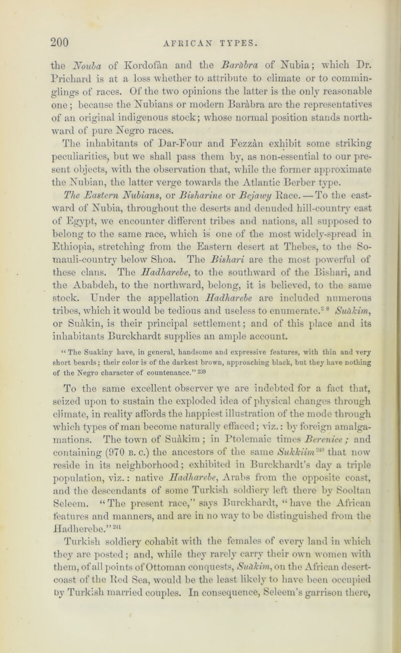 tlie Nouba of Kordofan and the Bartibra of Nubia; which Dr. Prichard is at a loss whether to attribute to climate or to commin- glings of races. Of the two opinions the latter is the only reasonable one; because the Nubians or modern Barabra are the representatives of an original indigenous stock; whose normal position stands north- ward of pure Negro races. The inhabitants of Dar-Four and Fezzan exhibit some striking peculiarities, but we shall pass them by, as non-essential to our pre- sent objects, with the observation that, while the former approximate the Nubian, the latter verge towards the Atlantic Berber type. The Eastern Nubians, or Bisharine or Bcjawy Pace. — To the east- ward of Nubia, throughout the deserts and denuded hill-country east of Egypt, we encounter different tribes and nations, all supposed to belong to the same race, which is one of the most widely-spread in Ethiopia, stretching from the Eastern desert at Thebes, to the So- mauli-country below Slioa. The Bishari are the most powerful of these clans. The Hadharebe, to the southward of the Bishari, and the Ababdeh, to the northward, belong, it is believed, to the same stock. Under the appellation Hadharebe are included numerous tribes, which it would be tedious and useless to enumerate.2 8 Sufrlcim, or Suakin, is their principal settlement; and of this place and its inhabitants Burckhardt supplies an ample account. “ The Suakiny have, in general, handsome and expressive features, with thin and very short beards ; their color is of the darkest brown, approaching black, but they have nothing of the Negro character of countenance.” 239 To the same excellent observer \ye are indebted for a fact that, seized upon to sustain the exploded idea of physical changes through climate, in reality affords the happiest illustration of the mode through which types of man become naturally effaced; viz.: by foreign amalga- mations. The town of SuAkim; in Ptolemaic times Berenice ; and containing (970 b. c.) the ancestors of the same Sukkiim240 that now reside in its neighborhood; exhibited in Burckhardt’s day a triple population, viz.: native Hadharebe, Arabs from the opposite coast, and the descendants of some Turkish soldiery left there by Sooltan Seleem. “ The present race,” says Burckhardt, “ have the African features and manners, and are in no way to be distinguished from the Hadlierebe.”211 Turkish soldiery cohabit with the females of every land in which they are posted; and, while they rarely carry their own women with them, of all points of Ottoman conquests, Sutikim, on the African desert- coast of the Bed Sea, would be the least likely to have been occupied by Turkish married couples. In consequence, Seleem’s garrison there,