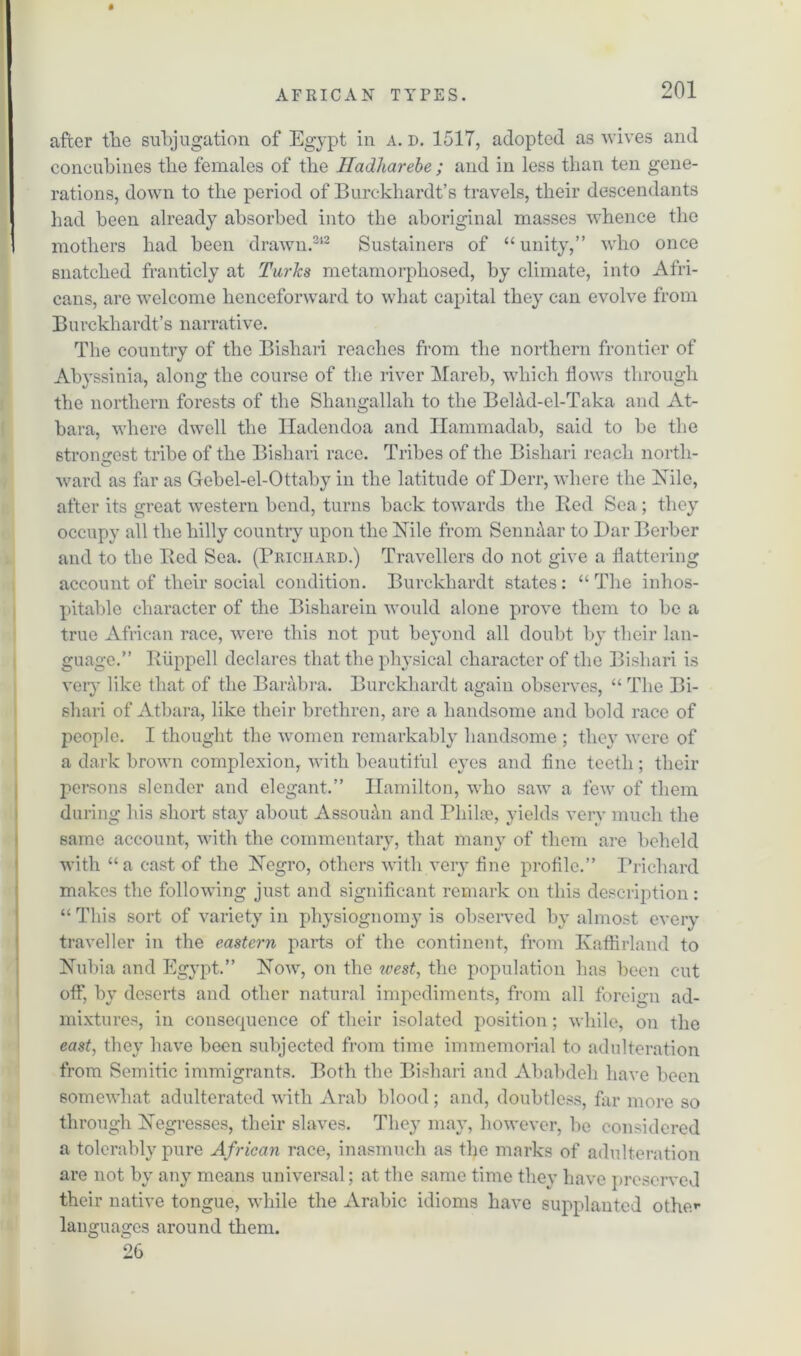 after the subjugation of Egypt in a. d. 1517, adopted as wives and concubines tlie females of the Jladharebe ; and in less than ten gene- rations, down to the period of Burckhardt’s travels, their descendants had been already absorbed into the aboriginal masses whence the mothers bad been drawn.312 Sustainers of “unity,” who once snatched franticly at Turks metamorphosed, by climate, into Afri- cans, are welcome henceforward to what capital they can evolve from Burckhardt’s narrative. The country of the Bishari reaches from the northern frontier of Abyssinia, along the course of the river Mareb, which flows through the northern forests of the Shangallah to the Belad-el-Taka and At- bara, where dwell the Iladendoa and Hammadab, said to be the strongest tribe of the Bishari race. Tribes of the Bishari reach north- © ward as far as Gebel-el-Ottaby in the latitude of Derr, where the Nile, after its great western bend, turns back towards the Bed Sea; they occupy all the hilly country upon the Nile from Senn&ar to Dar Berber and to the Bed Sea. (Priciiaud.) Travellers do not give a flattering account of their social condition. Burckhardt states: “The inhos- pitable character of the Bisharein would alone prove them to be a true African race, were this not pnt beyond all doubt by their lan- guage.” Biippell declares that the physical character of the Bishari is very like that of the Barabra. Burckhardt again observes, “ The Bi- shari of Atbara, like their brethren, are a handsome and bold race of people. I thought the women remarkably handsome ; they were of a dark brown complexion, with beautiful eyes and fine teeth; their persons slender and elegant.” Hamilton, who saw a few of them during his short stay about Assouan and Phil:e, yields very much the same account., with the commentary, that many of them are beheld with “a cast of the Negro, others with very fine profile.” Prichard makes the following just and significant remark on this description: “ This sort of variety in physiognomy is observed by almost every traveller in the eastern parts of the continent, from Kaflirland to Nubia and Egypt.” Now, on the west, the population has been cut off, by deserts and other natural impediments, from all foreign ad- mixtures, in consequence of their isolated position; while, on the east, they have been subjected from time immemorial to adulteration from Semitic immigrants. Both the Bishari and Ababdeli have been somewhat adulterated with Arab blood; and, doubtless, far more so through Negresses, their slaves. They may, however, he considered a tolerably pure African race, inasmuch as the marks of adulteration are not by any means universal; at the same time they have preserved their native tongue, while the Arabic idioms have supplanted othe*- languages around them. 26