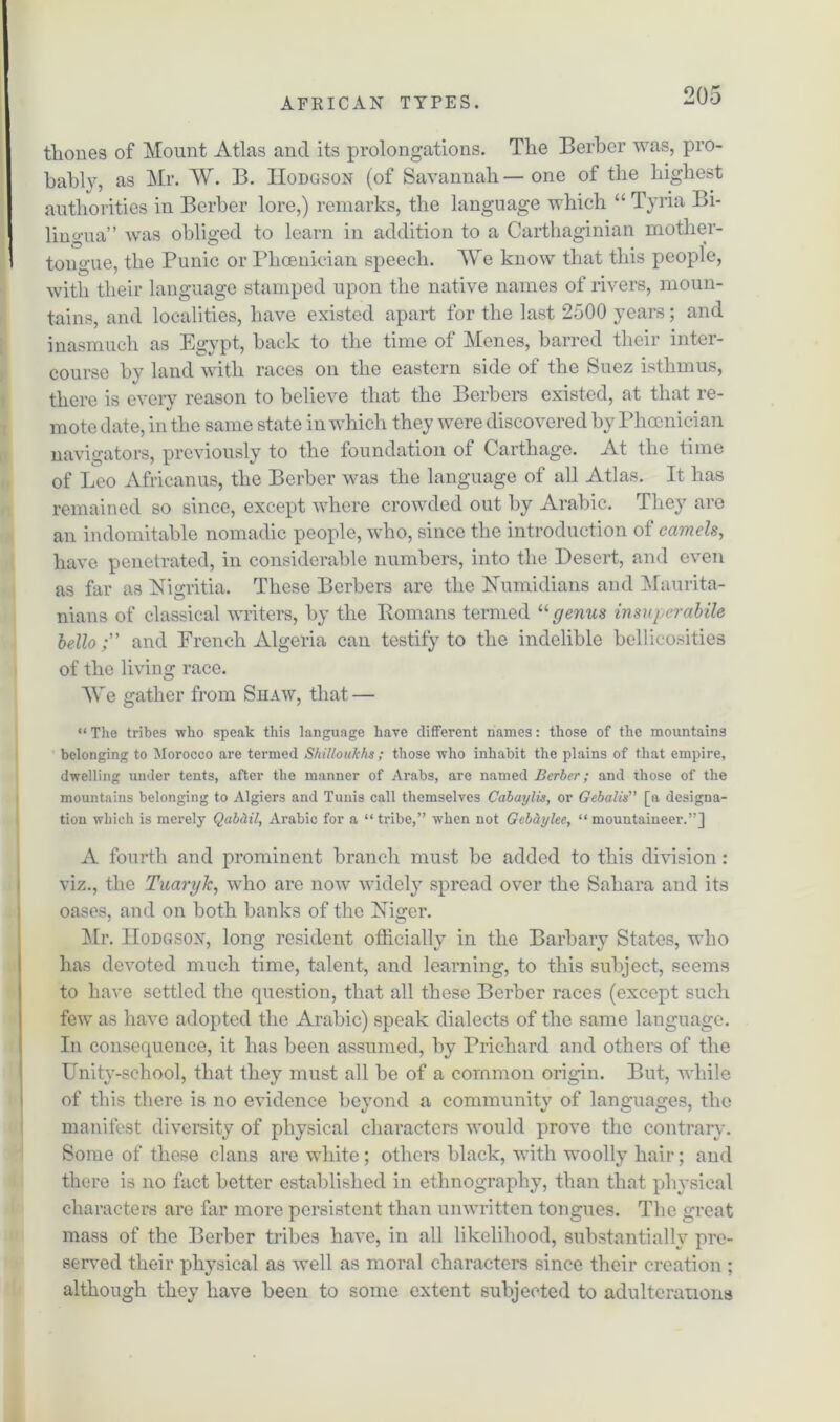 thones of Mount Atlas and its prolongations. The Berber was, pro- bably, as Mr. W. B. Hodgson (of Savannah—one of the highest authorities in Berber lore,) remarks, the language which “ Tyria Bi- lingua” was obliged to learn in addition to a Carthaginian mother- tongue, the Punic or Phoenician speech. We know that this people, with their language stamped upon the native names of rivers, moun- tains, and localities, have existed apart for the last 2500 years; and inasmuch as Egypt, back to the time of Menes, barred their inter- course by land with races on the eastern side of the Suez isthmus, there is every reason to believe that the Berbers existed, at that re- mote date, in the same state in which they were discovered by Phoenician navigators, previously to the foundation of Carthage. At the time of Leo Africanus, the Berber was the language of all Atlas. It has remained so since, except where crowded out by Arabic. They are an indomitable nomadic people, who, since the introduction of camels, have penetrated, in considerable numbers, into the Desert, and even as far as ISTigritia. These Berbers are the Numidians and Maurita- nians of classical writers, by the Homans termed “genus insuperabile hello; and French Algeria can testify to the indelible bellicosities of the living race. AVe gather from Shaw, that — “ The tribes who speak this language have different names: those of the mountains belonging to Morocco are termed Shilloukhs ; those who inhabit the plains of that empire, dwelling under tents, after the manner of Arabs, are named Berber; and those of the mountains belonging to Algiers and Tunis call themselves Cabaylis, or Gebalis” [a designa- tion which is merely Qabd.il, Arabic for a “tribe,” when not Gebdylee, “mountaineer.”] A fourth and prominent branch must be added to this division: viz., the TuargJc, who are now widely spread over the Sahara and its oases, and on both banks of the Niger. Mr. Hodgson, long resident officially in the Barbary States, who has devoted much time, talent, and learning, to this subject, seems to have settled the question, that all these Berber races (except such few as have adopted the Arabic) speak dialects of the same language. In consequence, it has been assumed, by Prichard and others of the Unity-school, that they must all be of a common origin. But, while of this there is no evidence beyond a community of languages, the manifest diversity of physical characters would prove the contrary. Some of these clans are white; others black, with woolly hair; and there is no fact better established in ethnography, than that physical characters are far more persistent than unwritten tongues. The great mass of the Berber tribes have, in all likelihood, substantially pre- served their physical as well as moral characters since their creation : although they have been to some extent subjected to adulterations