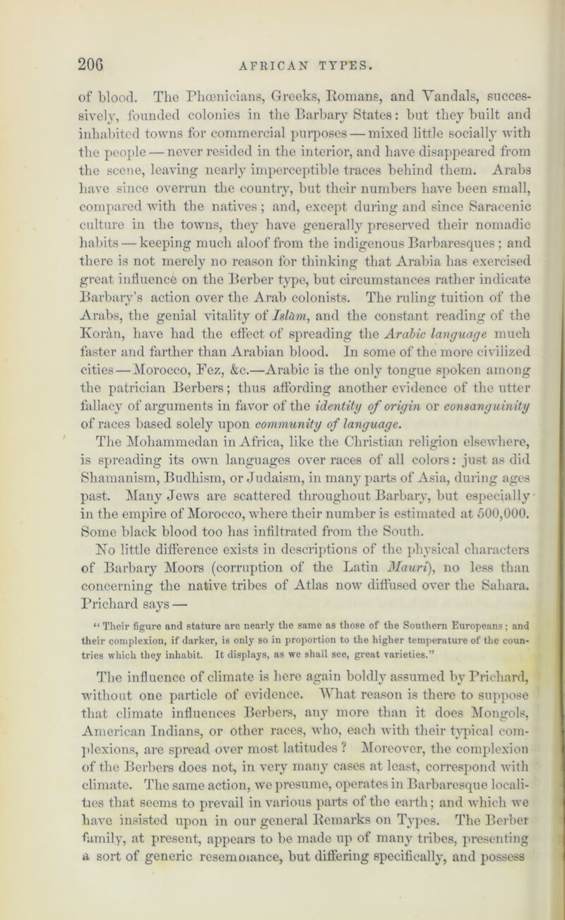 of blood. The Phoenicians, Greeks, Homans, and Vandals, succes- sively, founded colonies in the Barbary States: but they built and inhabited towns for commercial purposes — mixed little socially with the people — never resided in the interior, and have disappeared from the scene, leaving nearly imperceptible traces behind them. Arabs have since overrun the country, but their numbers have been small, compared with the natives ; and, except during and since Saracenic culture in the towns, they have generally preserved their nomadic habits — keeping much aloof from the indigenous Barbaresques ; and there is not merely no reason for thinking that Arabia has exercised great influence on the Berber type, but circumstances rather indicate Barbarv’s action over the Arab colonists. The ruling tuition of the Arabs, the genial vitality of Islam, and the constant reading of the Koran, have had the effect of spreading the Arabic language much faster and farther than Arabian blood. In some of the more civilized cities — Morocco, Fez, &c.—Arabic is the only tongue spoken among the patrician Berbers; thus affording another evidence of the utter fallacy of arguments in favor of the identity of origin or consanguinity of races based solely upon community of language. The Mohammedan in Africa, like the Christian religion elsewhere, is spreading its own languages over races of all colors: just as did Shamanism, Budhism, or Judaism, in many parts of Asia, during ages past. Many Jews are scattered throughout Barbary, but especially in the empire of Morocco, where their number is estimated at 500,000. Some black blood too has infiltrated from the South. No little difference exists in descriptions of the physical characters of Barbary Moors (corruption of the Latin Mauri), no less than concerning the native tribes of Atlas now diffused over the Sahara. Prichard says — “ Their figure and stature are nearly the same as those of the Southern Europeans; and their complexion, if darker, is only so in proportion to the higher temperature of the coun- tries which they inhabit. It displays, as we shall see, great varieties.” The influence of climate is here again boldly assumed by Prichard, without one particle of evidence. What reason is there to suppose that climate influences Berbers, an}7 more than it does Mongols, American Indians, or other races, who, each with their typical com- plexions, are spread over most latitudes ? Moreover, the complexion of the Berbers docs not, in very many cases at least, correspond with climate. The same action, we presume, operates in Barbaresque locali- ties that seems to prevail in various parts of the earth; and which we have insisted upon in our general Bern arks on Types. The Berber family, at present, appears to be made up of many tribes, presenting a sort of generic resemoiance, but differing specifically, and possess
