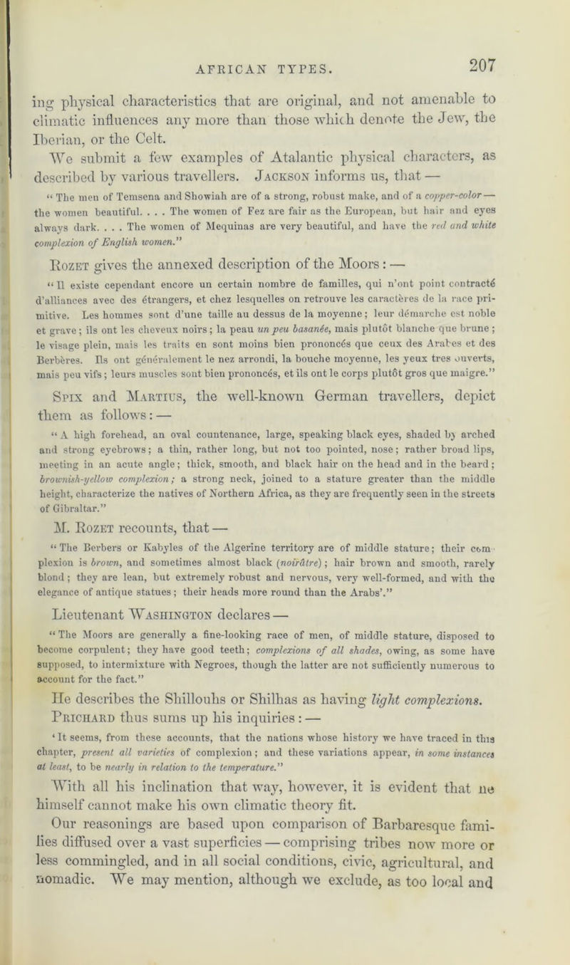 ing physical characteristics that are original, and not amenable to climatic influences any more than those which denote the Jew, the Iberian, or the Celt. We submit a few examples of Atalantic physical characters, as described by various travellers. Jackson informs us, that — « The men of Temsena and Showiah are of a strong, robust make, and of a copper-color — the women beautiful. . . . The women of Fez are fair as the European, but hair and eyes always dark. . . . The women of Mequinas are very beautiful, and have the red and white complexion of English women.” Rozet gives the annexed description of the Moors : — “ II existe cependant encore un certain nombre de families, qui n’ont point contracts d’alliances avec des strangers, et cliez lesquelles on retrouve les caracthres de la race pri- mitive. Les homines sont d’une taille au dessus de la moyenne; leur demarche est noble et grave ; ils ont les cheveux noirs; la peau un peu basante, mais plutot blanche que brune ; le visage plein, mais les traits en sont moins bien prononctis que ceux des Arabes et des Berberes. Ils ont gdneralement le nez arrondi, la bouche moyenne, les yeux tres ouverts, mais peu vifs; leurs muscles sont bien prononces, et ils ont le corps plutot gros que maigre.” Spix and Maiitius, the well-known German travellers, depict them as follows : — “ A high forehead, an oval countenance, large, speaking black eyes, shaded bj arched and strong eyebrows; a thin, rather long, but not too pointed, nose; rather broad lips, meeting in an acute angle; thick, smooth, and black hair on the head and in the beard; brownish-yelloiv complexion; a strong neck, joined to a stature greater than the middle height, characterize the natives of Northern Africa, as they are frequently seen in the streets of Gibraltar.” M. Rozet recounts, that — “ The Berbers or Kabyles of the Algerine territory are of middle stature; their com plexion is brown, and sometimes almost black (noirdtre); hair brown and smooth, rarely blond; they are lean, but extremely robust and nervous, very well-formed, and with the elegance of antique statues; their heads more round than the Arabs’.” Lieutenant Washington declares — “ The Moors are generally a fine-looking race of men, of middle stature, disposed to become corpulent; they have good teeth; complexions of all shades, owing, as some have supposed, to intermixture with Negroes, though the latter are not sufficiently numerous to account for the fact.” lie describes the Shillouhs or Shilhas as having light complexions. Prichard thus sums up his inquiries: — ‘ It seems, from these accounts, that the nations whose history we have traced in this chapter, present all varieties of complexion; and these variations appear, in some instances at least, to be nearly in relation to the temperature.” With all his inclination that way, however, it is evident that ne himself cannot make his own climatic theory fit. Our reasonings are based upon comparison of Barbaresque fami- lies diffused over a vast superficies — comprising tribes now more or less commingled, and in all social conditions, civic, agricultural, and nomadic. We may mention, although we exclude, as too local and