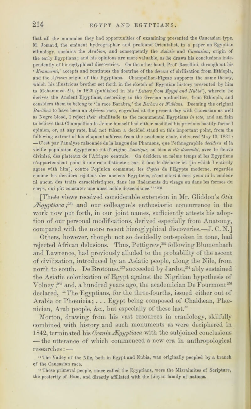 that all the mummies they had opportunities of examining presented the Caucasian type. M. Jomard, the eminent hydrographer and profound Orientalist, in a paper on Egyptian ethnology, sustains the Arabian, and consequently the Asiatic and Caucasian, origin of the early Egyptians; and his opinions are more valuable, as he draws his conclusions inde- pendently of hieroglyphical discoveries. On the other hand, Prof. Rosellini, throughout his ‘ Monumenti,’ accepts and continues the doctrine of the descent of civilization from Ethiopia, and the African origin of the Egyptians. Champollion-Figeac supports the same theory, which his illustrious brother set forth in the sketch of Egyptian history presented by him to Mohammed-Ali, in 1829 (published in his * Letters from Egypt and Nubia1), wherein he derives the Ancient Egyptians, according to the Grecian authorities, from Ethiopia, and considers them to belong to ‘ la race Barabra,’ the Berbers or Nubians. Deeming the original Barctbra to have been an African race, engrafted at the present day with Caucasian as well as Negro blood, I reject their similitude to the monumental Egyptians in loto, and am fain to believe that Champollion-le-Jeune himself had either modified his previous hastily-formed opinion, or, at any rate, had not taken a decided stand on this important point, from the following extract of his eloquent address from the academic chair, delivered May 10, 1831 : — C’est par l’analyse raisonn6e de la languedes Pharaons, que l’etlinographie dicidera si la vieille population 6gyptienne fut d’origine Asiatique, ou bien si elle dcscendit, avec le fleuve divinise, des plateaux de l’Afrique centrale. On d&ndera en meme temps si les Egyptiens n’appartenaient point it une race distincte ; car, il faut le declarer ici [in which I entirely agree with him], contre l’opinion commune, les Copies de l’Egypte moderne, regards comme les derniers rejetons des anciens Egyptiens, n’ont offert a mes yeux ni la couleur ni aucun des traits caract^ristiques, dans les lineaments du visage ou dans les formes du corps, qui put constater une aussi noble descendance.’ ”250 [TheSe views received considerable extension in Mr. Gliddon’s Otia JEgyptiaca z251 and our colleague’s enthusiastic concurrence in the work now put forth, in our joint names, sufficiently attests his adop- tion of our personal modifications, derived especially from Anatomy, compared with the more recent hieroglyphical discoveries.—J. C. X.] Others, however, though not so decidedly out-spoken in tone, had rejected African delusions. Thus, Pettigrew,252 following Blumenbach and Lawrence, had previously alluded to the probability of the ascent of civilization, introduced by an Asiatic people, along the Xile, from north to south. De Brotonne,253 succeeded by Jardot,251 ably sustained the Asiatic colonization of Egypt against the Xigritian hypothesis of Volney ;255 and, a hundred years ago, the academician De Fourmont256 declared, “The Egyptians, for the three-fourtlis, issued either out of Arabia or Phoenicia; . . . Egypt being composed of Chaldsean, Phoe- nician, Arab people, &c., but especially of these last.” Morton, drawing from his vast resources in eraniologv, skilfully combined with history and such monuments as were deciphered in 1842, terminated his Crania JEgyptiaca with the subjoined conclusions — the utterance of which commenced a new era in anthropological researches: — “ The Valley of the Nile, both in Egypt and Nubia, was originally peopled by a branch of the Caucasian race. “ These primeval people, since called the Egyptians, were the Mizraimites of Scripture, the posterity of Ilam, and directly affiliated with the Libyan family of nations.