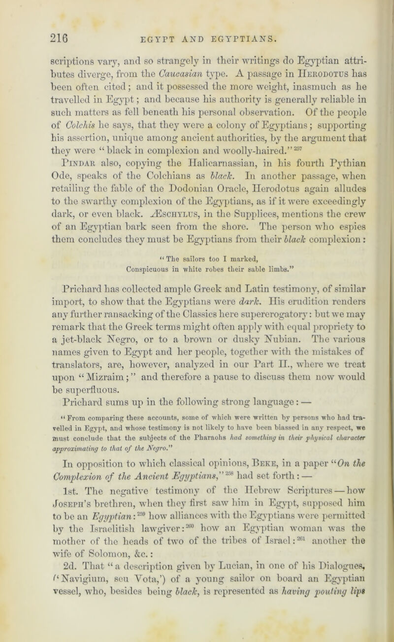 scriptions vary, and so strangely in their writings do Egyptian attri- butes diverge, from the Caucasian type. A passage in Herodotus has been often cited; and it possessed the more weight, inasmuch as he travelled in Egypt; and because his authority is generally reliable in such matters as fell beneath his personal observation. Of the people of Colchis he says, that they were a colony of Egyptians; supporting his assertion, unique among ancient authorities, by the argument that, they were “black in complexion and woolly-haired.”257 Pindar also, copying the Ilalicarnassian, in his fourth Pythian Ode, speaks of the Colchians as black. In another passage, when retailing the fable of the Dodonian Oracle, Herodotus again alludes to the swarthy complexion of the Egyptians, as if it were exceedingly dark, or even black. yEsciiylus, in the Supplices, mentions the crew of an Egyptian bark seen from the shore. The person who espies them concludes they must be Egyptians from their black complexion : “ The sailors too I marked, Conspicuous in white robes their sable limbs.” Prichard has collected ample Greek and Latin testimony, of similar import, to show that the Egyptians were dark. His erudition renders any further ransacking of the Classics here supererogatory: but we may remark that the Greek terms might often apply with equal propriety to a jet-black Negro, or to a brown or dusky Nubian. The various names given to Egypt and her people, together with the mistakes of translators, are, however, analyzed in our Part II., where we treat upon “ Mizraim; ” and therefore a pause to discuss them now would be superfluous. Prichard sums up in the following strong language: — “From comparing these accounts, some of which were written by persons who had tra- velled in Egypt, and whose testimony is not likely to have been biassed in any respect, we must conclude that the subjects of the Pharaohs had something in their physical character approximating to that of the Negro. In opposition to which classical opinions, Beke, in a paper “On the Complexion of the Ancient Egyptians, 258 had set forth : — 1st. The negative testimony of the Hebrew Scriptures — how Joseph’s brethren, when they first saw him in Egypt, supposed him to be an Egyptian i259 how alliances with the Egyptians were permitted by the Israelitish lawgiver:260 how an Egyptian woman was the mother of the heads of two of the tribes of Israel:261 another the wife of Solomon, &c.: 2d. That “ a description given by Lucian, in one of his Dialogues, (i Navigium, sou Vota,’) of a young sailor on board an Egyptian vessel, who, besides being black, is represented as having pouting lips