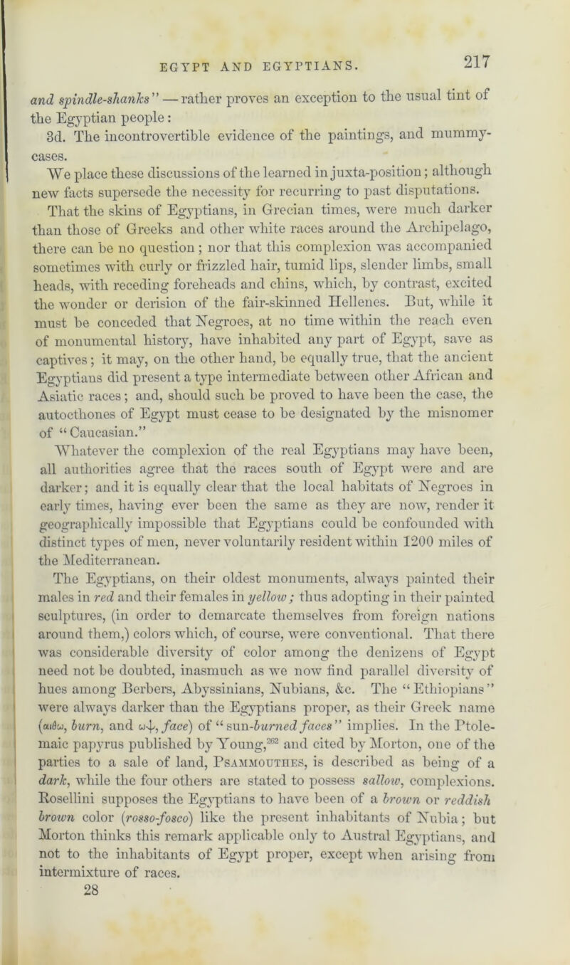 and spindle-shanks” — rather proves an exception to the usual tint of the Egyptian people: 3d. The incontrovertible evidence of the paintings, and mummy- cases. AVe place these discussions of the learned in juxtaposition; although new facts supersede the necessity for recurring to past disputations. That the skins of Egyptians, in Grecian times, were much darker than those of Greeks and other white races around the Archipelago, there can be no question ; nor that this complexion was accompanied sometimes with curly or frizzled hair, tumid lips, slender limbs, small heads, with receding foreheads and chins, which, by contrast, excited the wonder or derision of the fair-skinned Hellenes. But, while it must be conceded that Negroes, at no time within the reach even of monumental history, have inhabited any part of Egypt, save as captives; it may, on the other hand, be equally true, that the ancient Egyptians did present a type intermediate between other African and Asiatic races; and, should such be proved to have been the case, the autoctliones of Egypt must cease to be designated by the misnomer of “Caucasian.” Whatever the complexion of the real Egyptians may have been, all authorities agree that the races south of Egypt were and are darker; and it is equally clear that the local habitats of Negroes in early times, having ever been the same as they are now, render it geographically impossible that Egyptians could be confounded with distinct types of men, never voluntarily resident within 1200 miles of the Mediterranean. The Egyptians, on their oldest monuments, always painted their males in red and their females in yelloiv ; thus adopting in their painted sculptures, (in order to demarcate themselves from foreign nations around them,) colors which, of course, were conventional. That there was considerable diversity of color among the denizens of Egypt need not be doubted, inasmuch as we now find parallel diversity of hues among Berbers, Abyssinians, Nubians, &c. The “Ethiopians” were always darker than the Egyptians proper, as their Greek name (aidw, burn, and face) of “sun-burned faces” implies. In the Ptole- maic papyrus published by Young,262 and cited by Morton, one of the parties to a sale of land, Psammouthes, is described as being of a dark, while the four others are stated to possess sallow, complexions. Rosellini supposes the Egyptians to have been of a brown or reddish brotm color (rosso-fosco) like the present inhabitants of Nubia; but Morton thinks this remark applicable only to Austral Egyptians, and not to the inhabitants of Egypt proper, except when arising from intermixture of races. 28
