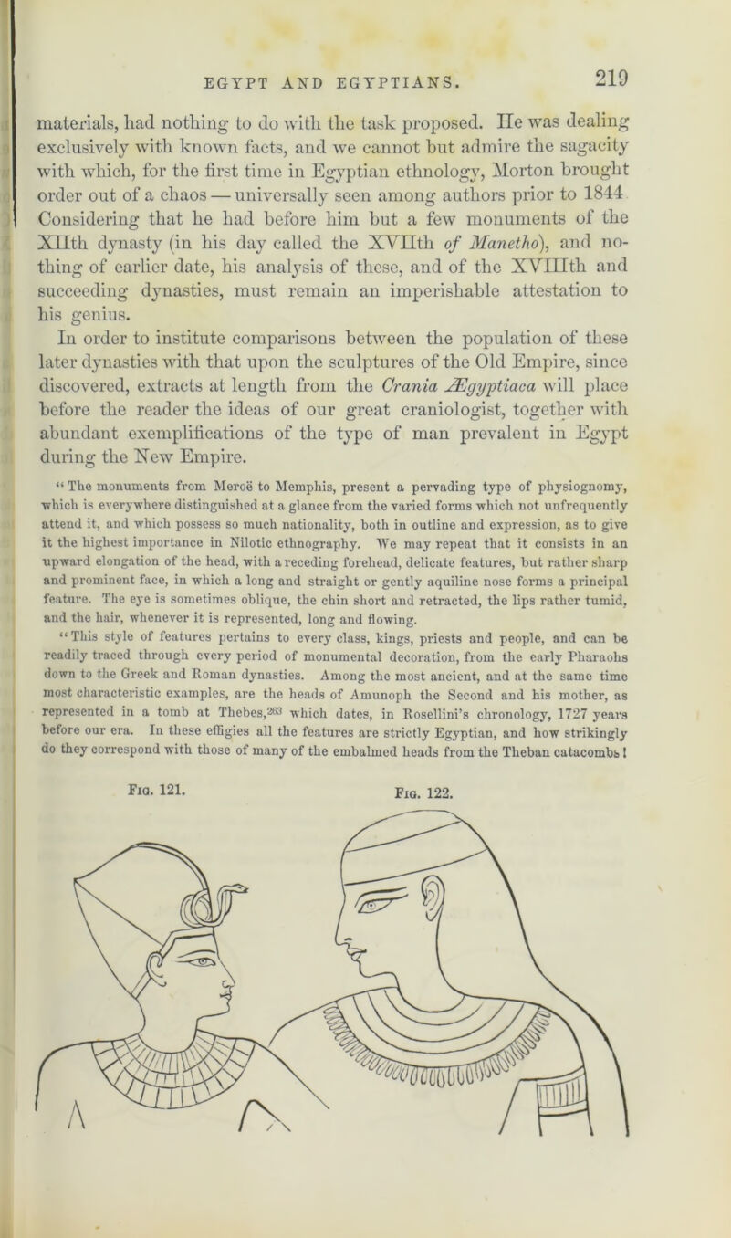 materials, had nothing to do with the task proposed. lie was dealing exclusively with known tacts, and we cannot hut admire the sagacity with which, for the first time in Egyptian ethnology, Morton brought order out of a chaos — universally seen among authors prior to 1844 Considering that he had before him but a few monuments of the Xllth dynasty (in his day called the XVIIth of Manetho), and no- thing of earlier date, his analysis of those, and of the XVfflth and succeeding dynasties, must remain an imperishable attestation to his genius. In order to institute comparisons between the population of these later dynasties with that upon the sculptures of the Old Empire, since discovered, extracts at length from the Crania JEgyytiaca will place before the reader the ideas of our great craniologist, together with abundant exemplifications of the type of man prevalent in Egypt during the Xew Empire. “ The monuments from Meroe to Memphis, present a pervading type of physiognomy, ■which is everywhere distinguished at a glance from the vai'ied forms which not unfrequently attend it, and which possess so much nationality, both in outline and expression, as to give it the highest importance in Nilotic ethnography. We may repeat that it consists in an upward elongation of the head, with a receding forehead, delicate features, but rather sharp and prominent face, in which a long and straight or gently aquiline nose forms a principal feature. The eye is sometimes oblique, the chin short and retracted, the lips rather tumid, and the hair, whenever it is represented, long and flowing. “This style of features pertains to every class, kings, priests and people, and can be readily traced through every period of monumental decoration, from the early Pharaohs down to the Greek and Roman dynasties. Among the most ancient, and at the same time most characteristic examples, are the heads of Amunoph the Second and his mother, as represented in a tomb at Thebes,263 which dates, in Rosellini’s chronology, 1727 years before our era. In these effigies all the features are strictly Egyptian, and how strikingly do they correspond with those of many of the embalmed heads from the Theban catacombs I Fia. 121. Fia. 122.