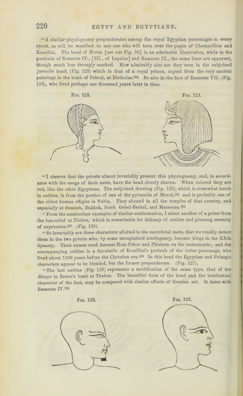 “A similar physiognomy preponderates among the royal Egyptian personages oi every epoch, as will be manifest to any one who will turn over the pages of Champollion and Rosellini. The head of Ilorus [see our Fig. 56] is an admirable illustration, while in the portraits of Rameses IV., [III., of Lepsius] and Rameses IX., the same lines are apparent, though much less strongly marked. How admirably also are they seen in the subjoined juvenile head, (Fig. 123) which is that of a royal prince, copied from the very ancient paintings in the tomb of Pehrai, at Eletlieias.261 So also in the face of Rameses VII. (Fig. 124), who lived perhaps one thousand years later in time. “I observe that the priests almost invariably present this physiognomy, and, in accord- ance with the usage of their caste, have the head closely shaven. When colored they are red, like the other Egyptians. The subjoined drawing (Fig. 125), which is somewhat harsh in outline, is from the portico of one of the pyramids of Meroe,265 and is probably one of the oldest human effigies in Nubia. They abound in all the temples of that country, and especially at Semneh, Dakkeh, Soleb Gebel-Berkel, and Messoura.266 “ From the numberless examples of similar conformation, I select another of a priest from the bas-relief at Thebes, which is remarkable for delicacy of outline and pleasing serenity of expression.267 (Fig. 126). “ So invariably are these characters allotted to the sacerdotal caste, that we readily detect them in the two priests who, by some unexplained contingency, become kings in the XXth dynasty. Their names read Amensi-IIrai-Pehor and Phisham on the monuments; and the accompanying outline is a fac-simile of Rosellini’s portrait of the latter personage, who lived about 1100 years before the Christian era.2® In this head the Egyptian and Pelasgic characters appear to be blended, but the former preponderate. (Fig. 127). “The last outline (Fig. 128) represents a modification of the same type, that of the Harper in Bruce’s tomb at Thebes. The beautiful form of the head aud the intellectual character of the face, may be compared with similar efforts of Grecian art. It dates with Rameses IV.269 Fig. 123. Fio. 124. Fia. 125. Fig. 126.