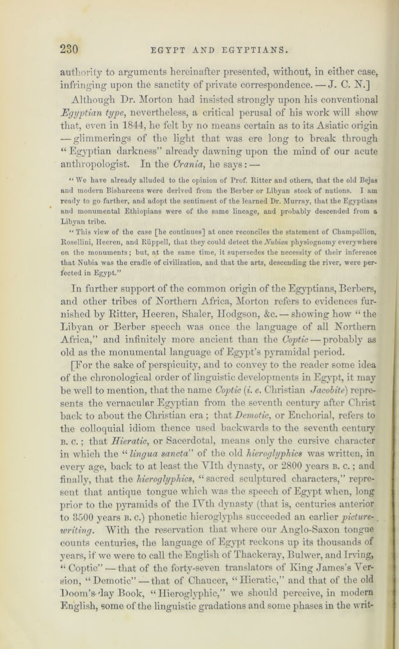 authority to arguments hereinafter presented, without, in either ease, infringing upon the sanctity of private correspondence. — J. C. N.] Although Dr. Morton had insisted strongly upon his conventional Egyptian type, nevertheless, a critical perusal of his work will show that, even in 1844, he felt by no means certain as to its Asiatic origin — glimmerings of the light that was ere long to break through “ Egyptian darkness” already dawning upon the mind of our acute anthropologist. In the Crania, he says: — “ We have already alluded to the opinion of Prof. Ritter and others, that the old Bejas and modern Bishareens -were derived from the Berber or Libyan stock of nations. I am ready to go farther, and adopt the sentiment of the learned Dr. Murray, that the Egyptians and monumental Ethiopians were of the same lineage, and probably descended from a Libyan tribe. “ This view of the case [he continues] at once reconciles the statement of Champollion, Rosellini, Ileeren, and Ruppell, that they could detect tlieJVuiiaw physiognomy everywhere on the monuments; but, at the same time, it supersedes the necessity of their inference that Nubia was the cradle of civilization, and that the arts, descending the river, were per- fected in Egypt.” In further support of the common origin of the Egyptians, Berbers, and other tribes of Northern Africa, Morton refers to evidences fur- nished by Bitter, Ileeren, Shaler, Hodgson, &c. — showing how “the Libyan or Berber speech was once the language of all Northern Africa,” and infinitely more ancient than the Coptic — probably as old as the monumental language of Egypt’s pyramidal period. [For the sake of perspicuity, and to convey to the reader some idea of the chronological order of linguistic developments in Egypt, it may be well to mention, that the name Cojotic (i. e. Christian Jacobite) repre- sents the vernacular Egyptian from the seventh century after Christ back to about the Christian era; that Demotic, or Enchorial, refers to the colloquial idiom thence used backwards to the seventh century b. c.; that Hieratic, or Sacerdotal, means only the cursive character in which the “ lingua sancta of the old hieroglyphics was written, in every age, back to at least the Vlth dynasty, or 2800 years b. c. ; and finally, that the hieroglyphics, “sacred sculptured characters,” repre- sent that antique tongue which was the speech of Egypt when, long prior to the pyramids of the IVth dynasty (that is, centuries anterior to 3d00 years b. c.) phonetic hieroglyphs succeeded an earlier picture- writing. With the reservation that where our Anglo-Saxon tongue counts centuries, the language of Egypt reckons up its thousands of years, if we were to call the English of Thackeray, Bulwer, and Irving, “ Coptic” — that of the forty-seven translators of King James’s Ver- sion, “Demotic”—that of Chaucer, “Hieratic,” and that of the old Doom’s-day Book, “Hieroglyphic,” we should perceive, in modern English, some of the linguistic gradations and some phases in the writ-