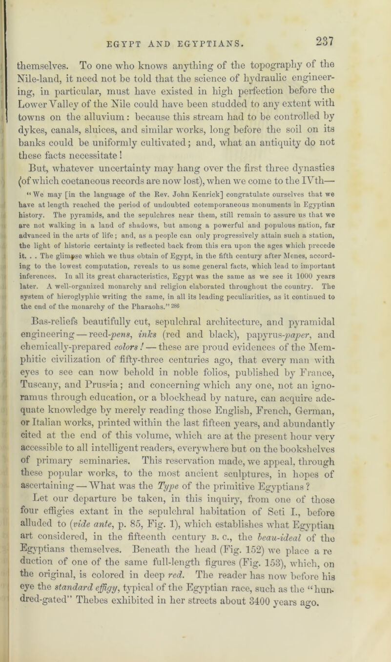themselves. To one who knows anything of the topography of the Nile-land, it need not he told that the science of hydraulic engineer- ing, in particular, must have existed in high perfection before the Lower Valley of the Nile could have been studded to any extent with towns on the alluvium : because this stream had to be controlled by dykes, canals, sluices, and similar works, long before the soil on its banks could be uniformly cultivated; and, what an antiquity do not these facts necessitate! But, whatever uncertainty may hang over the first three dynasties (of which coetaneous records are now lost), when we come to the IVth— “ We may [in the language of the Rev. John Kenrick] congratulate ourselves that we have at length reached the period of undoubted cotemporaneous monuments in Egyptian history. The pyramids, and the sepulchres near them, still remain to assure us that we are not w'alking in a land of shadows, but among a powerful and populous nation, far advanced in the arts of life; and, as a people can only progressively attain such a station, the light of historic certainty is reflected back from this era upon the ages which precede it. . . The glimpse which we thus obtain of Egypt, in the fifth century after Me-nes, accord- ing to the lowest computation, reveals to us some general facts, which lead to important inferences. Iu all its great characteristics, Egypt was the same as we see it 1000 years later. A well-organized monarchy and religion elaborated throughout the country. The system of hieroglyphic writing the same, in all its leading peculiarities, as it continued to the end of the monarchy of the Pharaohs.” 286 Bas-reliefs beautifully cut, sepulchral architecture, and pyramidal engineering — reed-pens, inks (red and black), papyrus-paper, and chemically-prepared colors! — these are proud evidences of the Mem- phitic civilization of fifty-three centuries ago, that every man with eyes to see can now behold in noble folios, published by France, Tuscany, and Prussia; and concerning which any one, not an igno- ramus through education, or a blockhead by nature, can acquire ade- quate knowledge by merely reading those English, French, German, or Italian works, printed within the last fifteen years, and abundantly cited at the end of this volume, which are at the present hour very accessible to all intelligent readers, everywhere but on the bookshelves of primary seminaries. This reservation made, we appeal, through these popular works, to the most ancient sculptures, in hopes of ascertaining — What was the Type of the primitive Egyptians? Let our departure be taken, in this inquiry, from one of those four effigies extant in the sepulchral habitation of Seti I., before alluded to (vide ante, p. 85, Fig. 1), which establishes what Egyptian art considered, in the fifteenth century b. c., the beau-ideal of the Egyptians themselves. Beneath the head (Fig. 152) we place a re duction of one of the same full-length figures (Fig. 153), which, on the original, is colored in deep red. The reader has now before his eye the standard effigy, typical of the Egyptian race, such as the “hun- dred-gated” Thebes exhibited in her streets about 3400 years a«-o. J CD