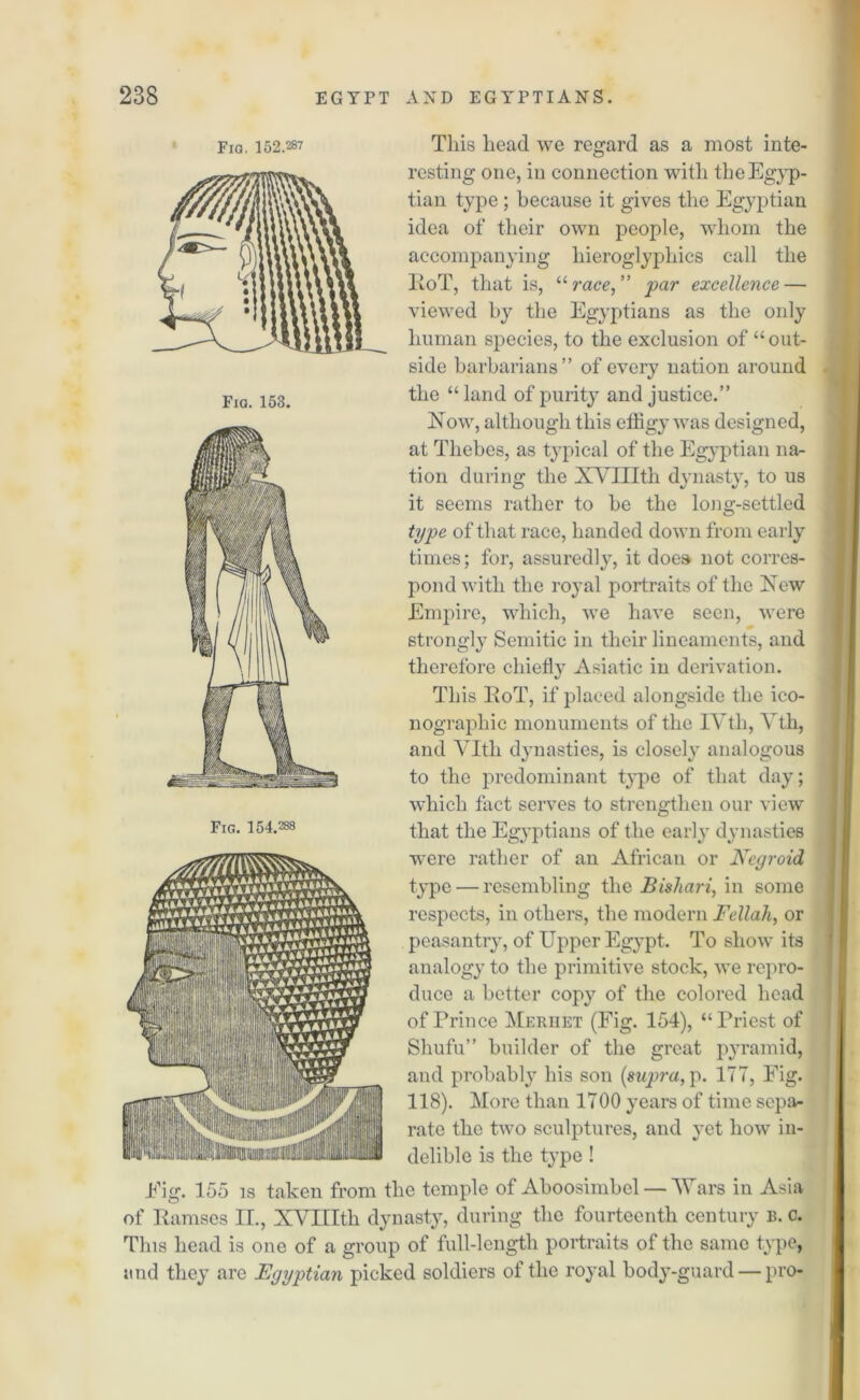 Fig. 152.287 Fig. 153. This head we regard as a most inte- resting one, in connection with the Egyp- tian type ; because it gives the Egyptian idea of their own people, whom the accompanying hieroglyphics call the lioT, that is, “race,” par excellence — viewed by the Egyptians as the only human species, to the exclusion of “out- side barbarians” of every nation around the “ land of purity and justice.” Now, although this effigy was designed, at Thebes, as typical of the Egyptian na- tion during the XVIIIth dynasty, to us it seems rather to be the long-settled type of that race, handed down from early times; for, assuredly, it does not corres- pond with the royal portraits of the New Empire, which, we have seen, were strongly Semitic in their lineaments, and therefore chiefly Asiatic in derivation. This KoT, if placed alongside the ico- nographic monuments of the IVth, Yth, and VItli dynasties, is closely analogous to the predominant type of that day; which fact serves to strengthen our view that the Egyptians of the early dynasties were rather of an African or Negroid type — resembling the Bishari, in some respects, in others, the modern Fellah, or peasantry, of Upper Egypt. To show its analogy to the primitive stock, we repro- duce a better copy of the colored head of Prince Meriiet (Fig. 154), “ Priest of Shufu” builder of the great pyramid, and probably his son {supra, p. 177, Fig. 118). More than 1700 years of time sepa- rate the two sculptures, and yet how in- delible is the type ! Eig. 155 is taken from the temple of Aboosimbel — Wars in Asia of Ramses II., XVIIIth dynasty, during the fourteenth century b. c. This head is one of a group of full-length portraits of the same type, and they are Egyptian picked soldiers of the royal body-guard — pro- Fig. 154.288