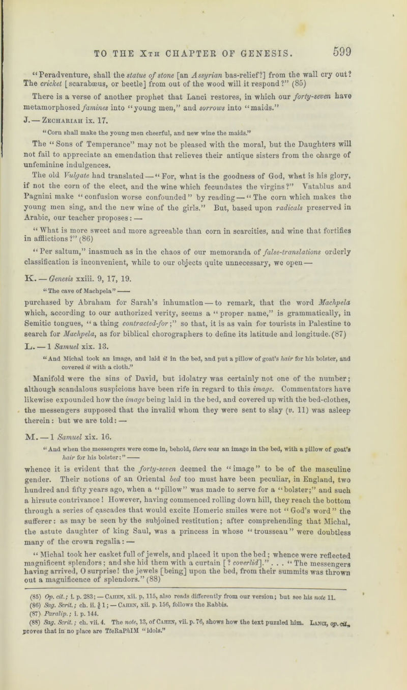 “ Peradventure, shall the statue of stone [an Assyrian bas-relief?] from the wall cry out? The cricket [scarabaeus, or beetle] from out of the wood will it respond?” (85) There is a verse of another prophet that Lanci restores, in which our forty-seven have metamorphosed famines into “young men,” and sorrows into “maids.” J. — Zechariah ix. 17. “ Corn shall make the young men cheerful, and new wine the maids.” The “ Sons of Temperance” may not be pleased with the moral, but the Daughters will not fail to appreciate an emendation that relieves their antique sisters from the charge of unfeminine indulgences. The old Vulgate had translated — “ For, what is the goodness of God, what is his glory, if not the corn of the elect, and the wine which fecundates the virgins ?” Vatablus and Pagnini make “ confusion worse confounded” by reading — “The corn which makes the young men sing, and the new wine of the girls.” But, based upon radicals preserved in Arabic, our teacher proposes: — “ What is more sweet and more agreeable than corn in scarcities, and wine that fortifies in afflictions ?” (86) “ Per saltum,” inasmuch as in the chaos of our memoranda of false-translalions orderly classification is inconvenient, while to our objects quite unnecessary, we open — K. — Genesis xxiii. 9, 17, 19. “ The cave of Machpela” — purchased by Abraham for Sarah’s inhumation — to remark, that the word Machpela which, according to our authorized verity, seems a “ proper name,” is grammatically, in Semitic tongues, “a thing contracled-for;” so that, it is as vain for tourists in Palestine to search for Machpela, as for biblical chorographers to define its latitude and longitude. (87) L. — 1 Samuel xix. 13. “And Michal took an image, and laid it in the bed, and put a pillow of goat’s hair for his bolster, and covered it with a cloth.” Manifold were the sins of David, but idolatry was certainly not one of the number; although scandalous suspicions have been rife in regard to this image. Commentators have likewise expounded how the image being laid in the bed, and covered up with the bed-clothes, the messengers supposed that the invalid whom they were sent to slay (v. 11) was asleep therein: but we are told: — M. — 1 Samuel xix. 16. “ And when the messengers were come in, behold, there was an image in the bed, with a pillow of goat’s hair for his bolster:” whence it is evident that the forty-seven deemed the “ image ” to be of the masculine gender. Their notions of an Oriental bed too must have been peculiar, in England, two hundred and fifty years ago, when a “pillow” was made to serve for a “bolster;” and such a hirsute contrivance ! However, having commenced rolling down hill, they reach the bottom through a series of cascades that would excite Homeric smiles were not “ God’s word” the sufferer: as may be seen by the subjoined restitution; after comprehending that Michal. the astute daughter of king Saul, was a princess in whose “ trousseau ” were doubtless many of the crown regalia: — “ Michal took her casket full of jewels, and placed it upon the bed ; whence were reflected magnificent splendors; and she hid them with a curtain [ ? coverlid].” . . . “ The messengers having arrived, 0 surprise! the jewels [being] upon the bed, from their summits was thrown out a magnificence of splendors.” (88) (85) Op. tit.; 1. p. 283; — C.unsx, xii. p, 115, also reads differently from our version; but see his note 11. (86) Sag. Sent.; ch. ii. g 1; — Cahen, xii. p. 156, follows the Rabbis. (87) Paralip.; i. p. 144. (88) Sag. Scrit.; ch. vii. 4. The note, 13, of Cahen, vii. p. 76, shows how the text puzzled him. Lanci, op. cif, proves that in no place are TfeRaP/iIM “idols.”