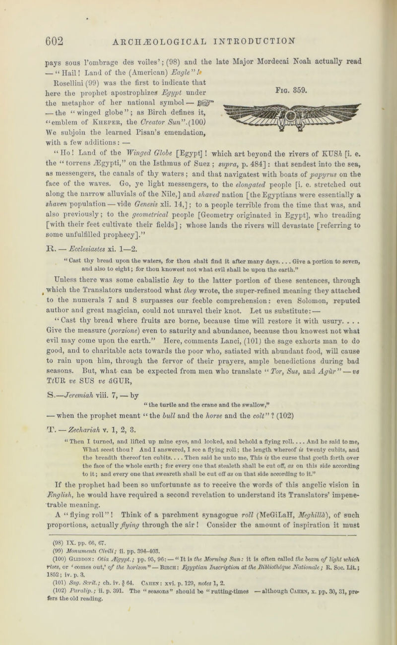 Fig. 359. pays sous l’ombrage des voiles’; (98) and tlie late Major Mordecai Noah actually read — “Hail! Land of the (American) Eagle!* Rosellini (99) was the first to indicate that here the prophet apostrophizes Egypt under the metaphor of her national symbol — J8^“ — the “winged globe”; as Birch defines it, “emblem of Kheper, the Creator Sun”.(100) We subjoin the learned Pisan’s emendation, with a few additions: — “ IIo! Land of the Winged Globe [Egypt] ! which art beyond the rivers of KUSA [i. e. the “ torrens JEgypti,” on the Isthmus of Suez ; supra, p. 484] : that sendest into the sea, as messengers, the canals of thy waters; and that navigatest with boats of papyrus on the face of the waves. Go, ye light messengers, to the elongated people [i. e. stretched out along the narrow alluvials of the Nile,] and shaved nation [the Egyptians were essentially a shaven population — vide Genesis xli. 14,]; to a people terrible from the time that was, and also previously; to the geometrical people [Geometry originated in Egypt], who treading [with their feet cultivate their fields] ; whose lands the rivers will devastate [referring to some unfulfilled prophecy].” II. — Ecclesiastes xi. 1—2. “ Cast thy bread upon the waters, for thou shalt find it after many days.... Give a portion to seven, and also to eight; for thou knowest not what evil shall be upon the earth.” Unless there was some cabalistic key to the latter portion of these sentences, through t which the Translators understood what they wrote, the super-refined meaning they attached to the numerals 7 and 8 surpasses our feeble comprehension: even Solomon, reputed author and great magician, could not unravel their knot. Let us substitute: — “ Cast thy bread where fruits are borne, because time will restore it with usury. . . . Give the measure (porzione) even to saturity and abundance, because thou knowest not what evil may come upon the earth.” Here, comments Lanci, (101) the sage exhorts man to do good, and to charitable acts towards the poor who, satiated with abundant food, will cause to rain upon him, through the fervor of their prayers, ample benedictions during bad seasons. But, what can be expected from men who translate “ Tor, Sus, and AgUr” — ve Him ve SUS ve £GUR, S.—Jeremiah viii. 7, — by “ the turtle and the crane and the swallow,” — when the prophet meant “the lull and the horse and the colt”‘l (102) T. —Zechariah v. 1, 2, 3. “ Then I turned, and lifted up mine eyes, and looked, and behold a flying roll And he said to me, What seest thou 1 And I answered, I see a flying roll; the length whereof is twenty cubits, and the breadth thereof ten cubits. . . . Then said he unto me, This is the curse that goeth forth over the face of the whole earth; for every one that stealetli shall be cut off, as on this side according to it; and every one that sweareth shall be cut off as on that side according to it.” If the prophet had been so unfortunate as to receive the words of this angelic vision in English, he would have required a second revelation to understand its Translators’ impene- trable meaning. A “flying roll”! Think of a parchment synagogue roll (MeGiLall, Mcghilld), of such proportions, actually flying through the air! Consider the amount of inspiration it must (98) IX. pp. 66, 67. (99) Monumenti Civili; ii. pp. 394-403. (100) Guddox: Otia JEgypt.; pp. 95, 96: — “It is the Morning Sun: it is often called the beam, of light which rises, or ‘ comes out,’ of the horizon ” — Birch : Egyptian Inscription at the Bibliothtque Rationale ; JR, Soc. Lit.; 1852; iv. p. 3. (101) Sag. Scrit.; ch. iv. § 64. Caiten: xvi. p. 129, notes 1, 2. (102) Paralip.; ii. p. 391. The “ seasons ” should be “ rutting-times — although CanEN, x. pp. 30, 31, pre- fers the old reading.