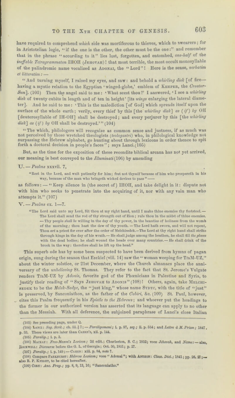 COS have required to comprehend which side was mortiferous to thieves, which to swearers; for in Aristotelian logic, “if the one is the other, the other must be the one:” and remember that in the phrase “according to it” lies lost, forgotten, and entombed, one-half ot the ineffable Tetragrammaton IHOH (Jehovah)! that most terrible, the most occult monosyllable of the palindromic name vocalized as Adonai, the “Lord”! Here is the sense, verbatim el litleratim: — “ And turning myself, I raised my eyes, and saw: and behold a whirling disk [of fire— having a mystic relation to the Egyptian ‘ winged-globe,’ emblem of Kheper, the Creator- Sun']. (103) Then the angel said to me : ‘What seest thou?’ I answered, ‘ I see a whirling disk of twenty cubits in length and of ten in height’ [its wings enlarging the lateral diame- ter], And he said to me: ‘This is the malediction [of God] which spreads itself upon the surface of the whole earth; verily, every thief by this [the whirling disk] as (if) by OH [deuterosyllable of IH-OII] shall be destroyed; and every perjurer by this [the whirling cftsfc] as (if) by Oil shall be destroyed.’” (104) “ The which, philologers will recognize as common sense and justness, if as much was not, perceived by those wretched theologists (teologastri) who, in philological knowledge not surpassing the Hebrew alphabet, go hunting about through lexicons in order thence to spit forth a doctoral decision in people’s faces” ; says Lanci.(105) But, as the time for the exposition of these recondite biblical arcana has not yet arrived, our meaning is best conveyed to the Illuminati (106) by amending U. — Psalms xxxvii. 7, “Rest in the Lord, and wait patiently for him; fret not thyself because of him who prospereth in his way, because of the man who bringeth wicked devices to pass ” as follows : — “ Keep silence in (the secret of) IHOH, and take delight in it: dispute not with him who seeks to penetrate into the acquiring of it, nor with any vain man who attempts it.” (107) V. — Psalms cx. 1—7. “The Lord said unto my Lord, Sit thou at my right hand, until I make thine enemies thy footstool.— The Lord shall send the rod of thy strength out of Zion; rule thou in the midst of thine enemies. — Thy people shall be willing in the day of thy power, in the beauties of holiness from the womb of the morning; thou hast the dew of thy youth. — The Lord hath sworn, and will not repent, Thou art a priest for ever after the order of Melchisedok.—The Lord at thy right hand shall strike through kings in the day of his wrath.— lie shall judge among the heathen, he shall fill the places with the dead bodies; he shall wound the heads over many countries.— He shall drink of the brook in the way: therefore shall he lift up the head.” This superb ode has by some been suspected to have been derived from hymns of pagan origin, sung during the season that Ezekiel (viii. 14) saw the “ woman weeping for T/aM-UZ,” about the winter solstice, or 21st December, where the Church almanacs place the anni- versary of the unbelieving St. Thomas. They refer to the fact that St. Jerome’s Vulgate renders TtaM-UZ by Adonis, favorite god of the Phoenicians in Palestine and Syria, to justify their reading of “Says Jehovah to Adonis” (108)! Others, again, take Melchi- sedek to be the Melek-Sadyc, the “just king,” whose name Stdyc, with the title of “just” is preserved, by Sanconiathon, as the father of the Cabiri, &c. (109) St. Paul, however, cites this Psalm frequently in his Epistle to the Hebrews; and whoever put the headings to the former in our authorized version has asserted that its language can apply to no other than the Messiah. With all deference, the subjoined paraphrase of Lanci’s close Italian (103) See preceding page, under Q. (104) Lanci : Sag. Scrit.; ch. iii. § 7; — Paralipomeni; i. p. 97, seq.; ii. p. 354; and Lettre d M. Prisse ; 1847, p. 33. These views are later than Cahen’s, xii. p. 144. (105) Paralip.; i. p. 3. (106) Mackay: Free-Mason’s Lexicon; 2d edit.; Charleston, S. C.; 1S52; voce Jehovah, and JVdme; — also, Rockwell: Discourse before the G. L. of Georgia; Oct. 30, 1851; p. 27. (107) Paralip.; i. p. 149; — Cahen : xiii. p. 84, note 7. (108) Compare Parkiiurst: Hebrew Lexicon; voce “ Adonai with Anthon: Class. Did.; 1841; pp. 26. 27; — also R. P. Knight, to be cited hereafter.