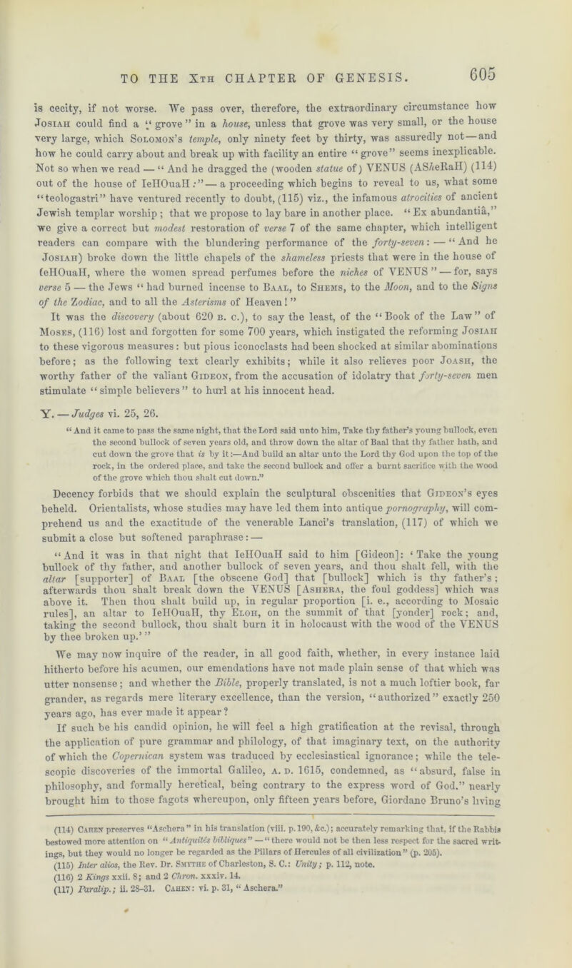 605 is cecity, if not worse. We pass over, therefore, the extraordinary circumstance how Josiah could find a “ grove ” in a house, unless that grove was very small, or the house very large, which Solomon’s temple, only ninety feet by thirty, was assuredly not — and how he could carry about and break up with facility an entire “ grove” seems inexplicable. Not so when we read — “ And he dragged the (wooden statue of) VENUS (AS/teRaH) (114) out of the house of IeHOuaH:”—a proceeding which begins to reveal to us, what some “teologastri” have ventured recently to doubt, (115) viz., the infamous atrocities of ancient Jewish templar worship ; that we propose to lay bare in another place. “ Ex abundantia, ’ we give a correct but modest restoration of verse 7 of the same chapter, which intelligent readers can compare with the blundering performance of the forty-seven: — “ And he Josiah) broke down the little chapels of the shameless priests that were in the house of fellOuall, where the women spread perfumes before the niches of VENUS” — for, says verse 5 — the Jews “ had burned incense to Baal, to Shems, to the Moon, and to the Signs of the Zodiac, and to all the Asterisms of Heaven! ” It was the discovery (about 620 b. c.), to say the least, of the “Book of the Law” of Moses, (116) lost and forgotten for some 700 years, which instigated the reforming Josiah to these vigorous measures: but pious iconoclasts had been shocked at similar abominations before; as the following text clearly exhibits; while it also relieves poor Joash, the worthy father of the valiant Gideon, from the accusation of idolatry that forty-seven men stimulate “simple believers” to hurl at his innocent head. Y. — Judges vi. 25, 26. “ And it came to pass the same night, that the Lord said unto him, Take thy father’s young bullock, even the second bullock of seven years old, and throw down the altar of Baal that thy father hath, and cut down the grove that is by it:—And build an altar unto the Lord thy God upon the top of the rock, in the ordered place, and take the second bullock and offer a burnt sacrifice with the wood of the grove which thou shalt cut down.” Decency forbids that we should explain the sculptural obscenities that Gideon’s ejres beheld. Orientalists, whose studies may have led them into antique pornography, will com- prehend us and the exactitude of the venerable Lanci’s translation, (117) of which we submit a close but softened paraphrase: — “And it was in that night that IeHOuaH said to him [Gideon]: ‘Take the young bullock of thy father, and another bullock of seven years, and thou shalt fell, with the altar [supporter] of Baal [the obscene God] that [bullock] which is thy father’s; afterwards thou shalt break down the VENUS [Ashera, the foul goddess] which was above it. Then thou shalt build up, in regular proportion [i. e., according to Mosaic rules], an altar to IeHOuaH, thy Ebon, on the summit of that [yonder] rock; and, taking the second bullock, thou shalt burn it in holocaust with the wood of the VENUS by thee broken up.’ ” We may now inquire of the reader, in all good faith, whether, in every instance laid hitherto before his acumen, our emendations have not made plain sense of that which was utter nonsense; and whether the Bible, properly translated, is not a much loftier book, far grander, as regards mere literary excellence, than the version, “authorized” exactly 250 years ago, has ever made it appear ? If such be his candid opinion, he will feel a high gratification at the revisal, through the application of pure grammar and philology, of that imaginary text, on the authority of which the Copernican system was traduced by ecclesiastical ignorance; while the tele- scopic discoveries of the immortal Galileo, a. d. 1615, condemned, as “absurd, false in philosophy, and formally heretical, being contrary to the express word of God.” nearly brought him to those fagots whereupon, only fifteen years before, Giordano Bruno’s living (114) Caiiex preserves “Asehera ” in his translation (viii. p. 190, Ac.); accurately remarking that, if the Rabbis bestowed more attention on “Antiquitcs bibliques” — “ there would not be then less respect for the sacred writ- ings, but they would no longer be regarded as the Pillars of Hercules of all civilization” (p. 205). (115) Inter alios, the Rev. Dr. Smythe of Charleston, S. C.: Unity; p. 112, note. (116) 2 Kings xxii. 8; and 2 Chron. xxxiv. 14.
