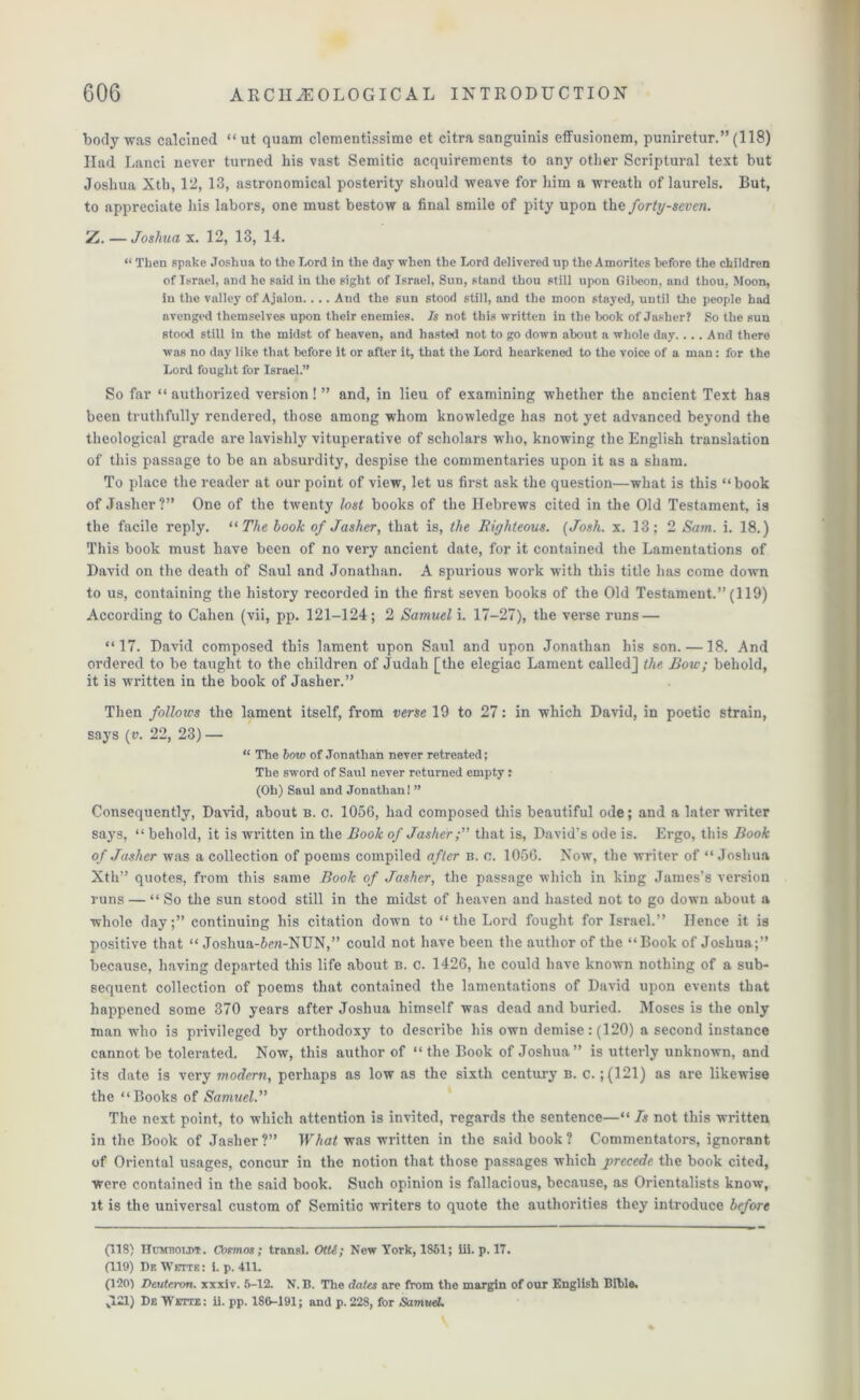 body was calcined “ut quam clementissime et citra sanguinis effusionem, puniretur.” (118) Had Lanci never turned his vast Semitic acquirements to any other Scriptural text but Joshua Xth, 12, 13, astronomical posterity should weave for him a wreath of laurels. But, to appreciate his labors, one must bestow a final smile of pity upon the forty-seven. Z — Joshua x. 12, 13, 14. “ Then spake Joshua to the Lord in the day when the Lord delivered up the Amorites before the children of Israel, and he said in the sight of Israel, Sun, stand thou still upon Gibeon, and thou, Moon, in the valley of Ajalon.... And the sun stood still, and the moon stayed, until the people had avenged themselves upon their enemies. Is not this written in the book of Jasher? So the sun stood still in the midst of heaven, and hasted not to go down about a whole day.... And there was no day like that before it or after it, that the Lord hearkened to the voice of a man: for the Lord fought for Israel.” So far “ authorized version! ” and, in lieu of examining whether the ancient Text has been truthfully rendered, those among whom knowledge has not yet advanced beyond the theological grade are lavishly vituperative of scholars who, knowing the English translation of this passage to be an absurdity, despise the commentaries upon it as a sham. To place the reader at our point of view, let us first ask the question—what is this “book of Jasher?” One of the twenty lost books of the Hebrews cited in the Old Testament, is the facile reply. “ The look of Jasher, that is, the Righteous. [Josh. x. 13; 2 Sam. i. 18.) This book must have been of no very ancient date, for it contained the Lamentations of David on the death of Saul and Jonathan. A spurious work with this title has come down to us, containing the history recorded in the first seven books of the Old Testament.” (119) According to Cahen (vii, pp. 121-124; 2 Samuel i. 17-27), the verse runs — “17. David composed this lament upon Saul and upon Jonathan his son. —18. And ordered to be taught to the children of Judah [the elegiac Lament called] the. Bow; behold, it is written in the book of Jasher.” Then follows the lament itself, from verse 19 to 27: in which David, in poetic strain, says (v. 22, 23) — “ The bow of Jonathan never retreated; The sword of Saul never returned empty: (Oh) Saul and Jonathan! ” Consequently, David, about b. c. 1056, had composed this beautiful ode; and a later writer says, “ behold, it is written in the Book of Jasherthat is, David’s ode is. Ergo, this Book of Jasher was a collection of poems compiled after b. o. 1056. Now, the writer of “Joshua Xth” quotes, from this same Book of Jasher, the passage which in king James’s version runs — “ So the sun stood still in the midst of heaven and hasted not to go down about a whole day;” continuing his citation down to “the Lord fought for Israel.” Hence it is positive that “ Joshua-5m-NUN,” could not have been the author of the “Book of Joshua;” because, having departed this life about b. c. 1426, he could have known nothing of a sub- sequent collection of poems that contained the lamentations of David upon events that happened some 370 years after Joshua himself was dead and buried. Moses is the only man who is privileged by orthodoxy to describe his own demise: (120) a second instance cannot be tolerated. Now, this author of “ the Book of Joshua” is utterly unknown, and its date is very modern, perhaps as low as the sixth century b. c. ; (121) as are likewise the “Books of Samuel.” The next point, to which attention is invited, regards the sentence—“ Is not this written in the Book of Jasher?” What was written in the said book? Commentators, ignorant of Oriental usages, concur in the notion that those passages which precede the book cited, were contained in the said book. Such opinion is fallacious, because, as Orientalists know, it is the universal custom of Semitic writers to quote the authorities they introduce before (118) IIumboijjt. Cosmos ; transl. Otti; New York, 1851; iii. p. 17. (119) I)f. Wette: i. p. 411. (120) Deuteron. xxxiv. 5-12. N. B. The dates are from the margin of our English Bible.